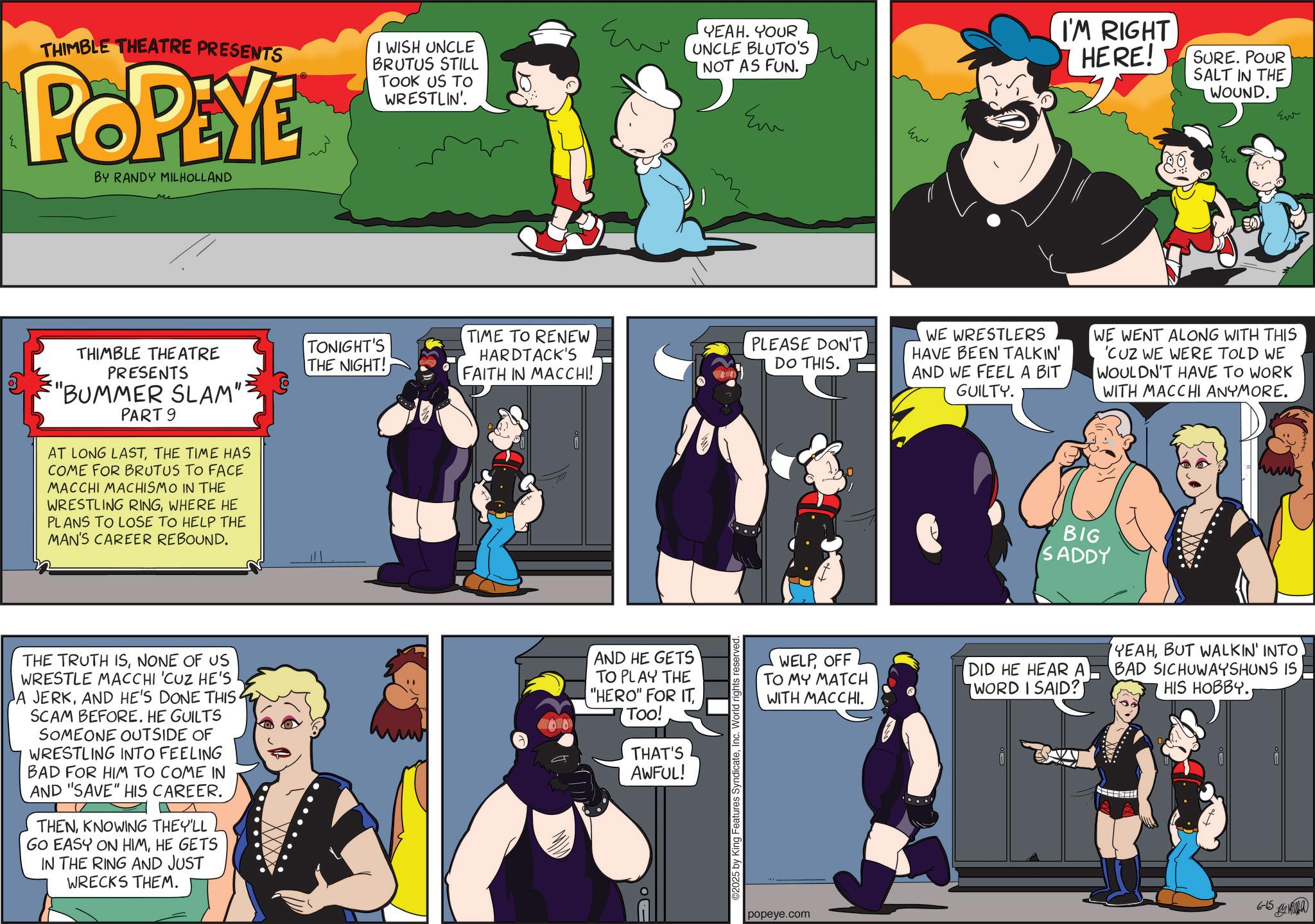 Publication OCR: THIMBLE THEATRE PRESENTS POPEYE BY RANDY MILHOLLAND I WISH UNCLE BRUTUS STILL TOOK US TO WRESTLIN'. THIMBLE THEATRE PRESENTS "BUMMER SLAM": PART 9 AT LONG LASTTHE TIME HAS COME FOR BRUTUS TO FACE MACCHI MACHISMO IN THE WRESTLING RINGWHERE HE PLANS TO LOSE TO HELP THE MAN'S CAREER REBOUND. ??? YEAH. YOUR UNCLE BLUTO'S NOT AS FUN. Em ??? TONIGHT'S THE NIGHT! TIME TO RENEW HARDTACK'S FAITH IN MACCHI! PLEASE DON'T DO THIS. WE WRESTLERS HAVE BEEN TALKIN' AND WE FEEL A BIT GUILTY. THE TRUTH ISNONE OF US WRESTLE MACCHI 'CUZ HE'S A JERKAND HE'S DONE THIS SCAM BEFORE. HE GUILTS SOMEONE OUTSIDE OF WRESTLING INTO FEELING BAD FOR HIM TO COME IN AND "SAVE" HIS CAREER. THENKNOWING THEY'LL GO EASY ON HIMHE GETS IN THE RING AND JUST WRECKS THEM. AND HE GETS TO PLAY THE "HERO" FOR ITToo! THAT'S AWFUL! ©2025 by King Features SyndicateInc. World rights I'M RIGHT HERE! SURE. POUR SALT IN THE WOUND. Ev ?? WE WENT ALONG WITH THIS 'CUZ WE WERE TOLD WE WOULDN'T HAVE TO WORK WITH MACCHI ANYMORE. BIG SADDY WELPOFF TO MY MATCH WITH MACCHI. DID HE HEAR A WORD I SAID?I YEAHBUT WALKIN' INTO BAD SICHUWAYSHUNS IS HIS HOBBY. popeye.com 6-15 12 ???? THIMBLE THEATRE PRESENTS POPEYE BY RANDY MILHOLLAND I WISH UNCLE BRUTUS STILL TOOK US TO WRESTLIN ' . THIMBLE THEATRE PRESENTS " BUMMER SLAM " : PART 9 AT LONG LASTTHE TIME HAS COME FOR BRUTUS TO FACE MACCHI MACHISMO IN THE WRESTLING RINGWHERE HE PLANS TO LOSE TO HELP THE MAN'S CAREER REBOUND . ??? YEAH . YOUR UNCLE BLUTO'S NOT AS FUN . Em ??? TONIGHT'S THE NIGHT ! TIME TO RENEW HARDTACK'S FAITH IN MACCHI ! PLEASE DON'T DO THIS . WE WRESTLERS HAVE BEEN TALKIN ' AND WE FEEL A BIT GUILTY . THE TRUTH ISNONE OF US WRESTLE MACCHI ' CUZ HE'S A JERKAND HE'S DONE THIS SCAM BEFORE . HE GUILTS SOMEONE OUTSIDE OF WRESTLING INTO FEELING BAD FOR HIM TO COME IN AND " SAVE " HIS CAREER . THENKNOWING THEY'LL GO EASY ON HIMHE GETS IN THE RING AND JUST WRECKS THEM . AND HE GETS TO PLAY THE " HERO " FOR ITToo ! THAT'S AWFUL ! © 2025 by King Features SyndicateInc. World rights I'M RIGHT HERE ! SURE . POUR SALT IN THE WOUND . Ev ?? WE WENT ALONG WITH THIS ' CUZ WE WERE TOLD WE WOULDN'T HAVE TO WORK WITH MACCHI ANYMORE . BIG SADDY WELPOFF TO MY MATCH WITH MACCHI . DID HE HEAR A WORD I SAID ? I YEAHBUT WALKIN ' INTO BAD SICHUWAYSHUNS IS HIS HOBBY . popeye.com 6-15 12 ????
