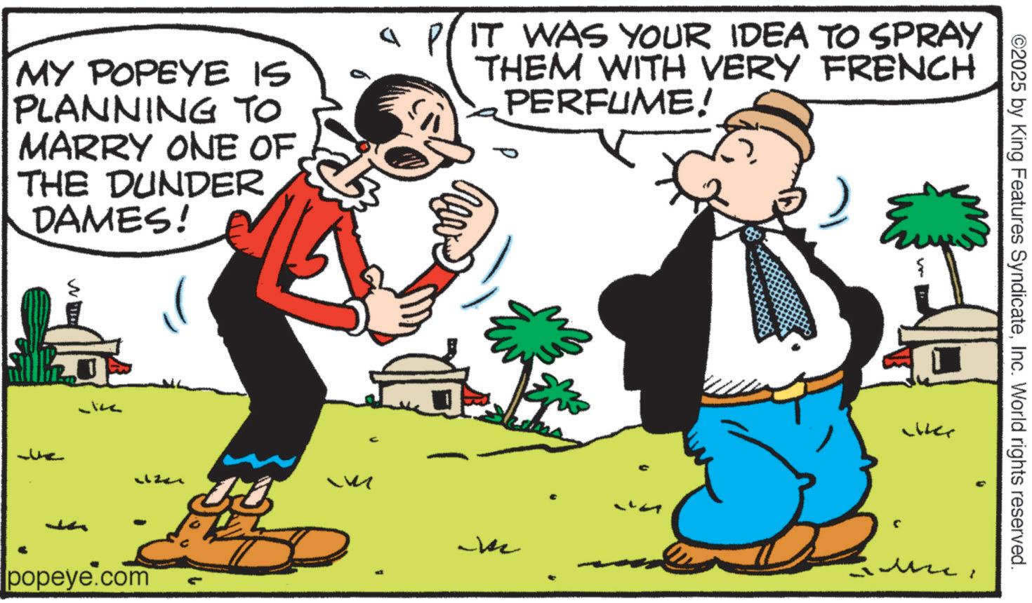 Comic book OCR: ©2025 by King Features SyndicateInc. World rights reserved. { ?? MY POPEYE IS PLANNING TO MARRY ONE OF THE DUNDER DAMES! IT WAS YOUR IDEA TO SPRAY THEM WITH VERY FRENCH PERFUME! W Liter M ?? popeye.com the © 2025 by King Features SyndicateInc. World rights reserved . { ?? MY POPEYE IS PLANNING TO MARRY ONE OF THE DUNDER DAMES ! IT WAS YOUR IDEA TO SPRAY THEM WITH VERY FRENCH PERFUME ! W Liter M ?? popeye.com the