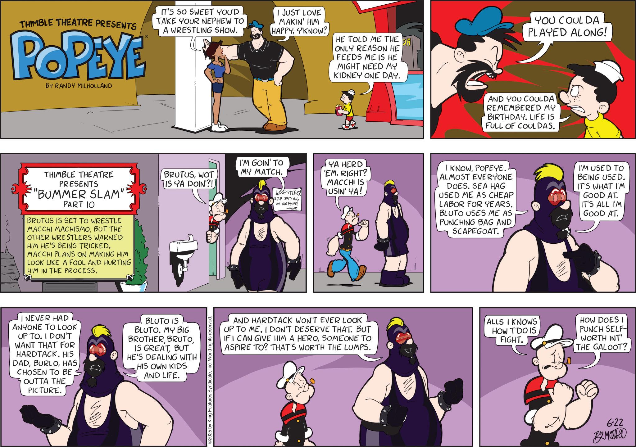 Publication OCR: THIMBLE THEATRE PRESENTS POPEYE BY RANDY MILHOLLAND IT'S SO SWEET YOU'D TAKE YOUR NEPHEW TO A WRESTLING SHOW. I JUST LOVE MAKIN' HIM HAPPYKNOW? THIMBLE THEATRE PRESENTS "BUMMER SLAM" PART 10 BRUTUS IS SET TO WRESTLE MACCHI MACHISMOBUT THE OTHER WRESTLERS WARNED HIM HE'S BEING TRICKED. MACCHI PLANS ON MAKING HIM LOOK LIKE A FOOL AND HURTING HIM IN THE PROCESS. BRUTUSWOT IS YA DOIN'?!) NEVER HAD ANYONE TO LOOK UP TO. I DON'T WANT THAT FOR HARDTACK. HIS DADHAS CHOSEN TO BE OUTTA THE PICTURE. BLUTO IS BLUTO. MY BIG BROTHERBUT HE'S DEALING WITH HIS OWN KIDS AND LIFE. 2025 by King Features SyndicateInc. World rights reserved I'M GOIN' TO MY MATCH. HE TOLD ME THE DA ONLY REASON HE FEEDS ME IS HE YOU COUL DA PLAYED ALONG! MIGHT NEED MY KIDNEY ONE DAY. AND YOU COULDA REMEMBERED MY BIRTHDAY. LIFE IS FULL OF COULDAS. RESTLERS STOP SPITTING ON THE FLOOR! -MGMT YA HERD 'EMRIGHT? MACCHI IS USIN' YA! I KNOWPOPEYE. ALMOST EVERYONE DOES. SEA HAG USED ME AS CHEAP LABOR FOR YEARS. BLUTO USES ME AS PUNCHING BAG AND SCAPEGOAT. I'M USED TO BEING USED. IT'S WHAT I'M GOOD AT. IT'S ALL I'M GOOD AT. AND HARDTACK WON'T EVER LOOK UP TO ME. I DON'T DESERVE THAT. BUT IF I CAN GIVE HIM A HEROSOMEONE TO ASPIRE TO? THAT'S WORTH THE LUMPS. ALLS I KNOWS HOW T'DO IS FIGHT. HOW DOES I PUNCH SELF- WORTH INT' THE GALOOT? 6-22 32MOW THIMBLE THEATRE PRESENTS POPEYE BY RANDY MILHOLLAND IT'S SO SWEET YOU'D TAKE YOUR NEPHEW TO A WRESTLING SHOW . I JUST LOVE MAKIN ' HIM HAPPYKNOW ? THIMBLE THEATRE PRESENTS " BUMMER SLAM " PART 10 BRUTUS IS SET TO WRESTLE MACCHI MACHISMOBUT THE OTHER WRESTLERS WARNED HIM HE'S BEING TRICKED . MACCHI PLANS ON MAKING HIM LOOK LIKE A FOOL AND HURTING HIM IN THE PROCESS . BRUTUSWOT IS YA DOIN ' ?! ) NEVER HAD ANYONE TO LOOK UP TO . I DON'T WANT THAT FOR HARDTACK . HIS DADHAS CHOSEN TO BE OUTTA THE PICTURE . BLUTO IS BLUTO . MY BIG BROTHERIS GREATBUT HE'S DEALING WITH HIS OWN KIDS AND LIFE . 2025 by King Features SyndicateInc. World rights reserved I'M GOIN ' TO MY MATCH . HE TOLD ME THE DA ONLY REASON HE FEEDS ME IS HE YOU COUL DA PLAYED ALONG ! MIGHT NEED MY KIDNEY ONE DAY . AND YOU COULDA REMEMBERED MY BIRTHDAY . LIFE IS FULL OF COULDAS . RESTLERS STOP SPITTING ON THE FLOOR ! -MGMT YA HERD ' EMRIGHT ? MACCHI IS USIN ' YA ! I KNOWPOPEYE . ALMOST EVERYONE DOES . SEA HAG USED ME AS CHEAP LABOR FOR YEARS . BLUTO USES ME AS PUNCHING BAG AND SCAPEGOAT . I'M USED TO BEING USED . IT'S WHAT I'M GOOD AT . IT'S ALL I'M GOOD AT . AND HARDTACK WON'T EVER LOOK UP TO ME . I DON'T DESERVE THAT . BUT IF I CAN GIVE HIM A HEROSOMEONE TO ASPIRE TO ? THAT'S WORTH THE LUMPS . ALLS I KNOWS HOW T'DO IS FIGHT . HOW DOES I PUNCH SELF- WORTH INT ' THE GALOOT ? 6-22 32MOW