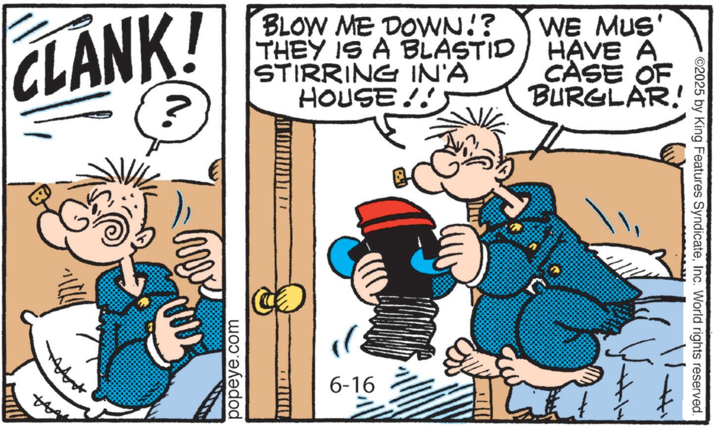 Comic book OCR: CLANK! ? BLOW ME DOWN!? THEY IS A BLASTID STIRRING IN'A HOUSE!!5 WE MUS' HAVE A CASE OF BURGLAR! A 0002 popeye.com 6-16 ©2025 by King Features SyndicateInc. World rights reserved. CLANK ! ? BLOW ME DOWN !? THEY IS A BLASTID STIRRING IN'A HOUSE !! 5 WE MUS ' HAVE A CASE OF BURGLAR ! A 0002 popeye.com 6-16 © 2025 by King Features SyndicateInc. World rights reserved .