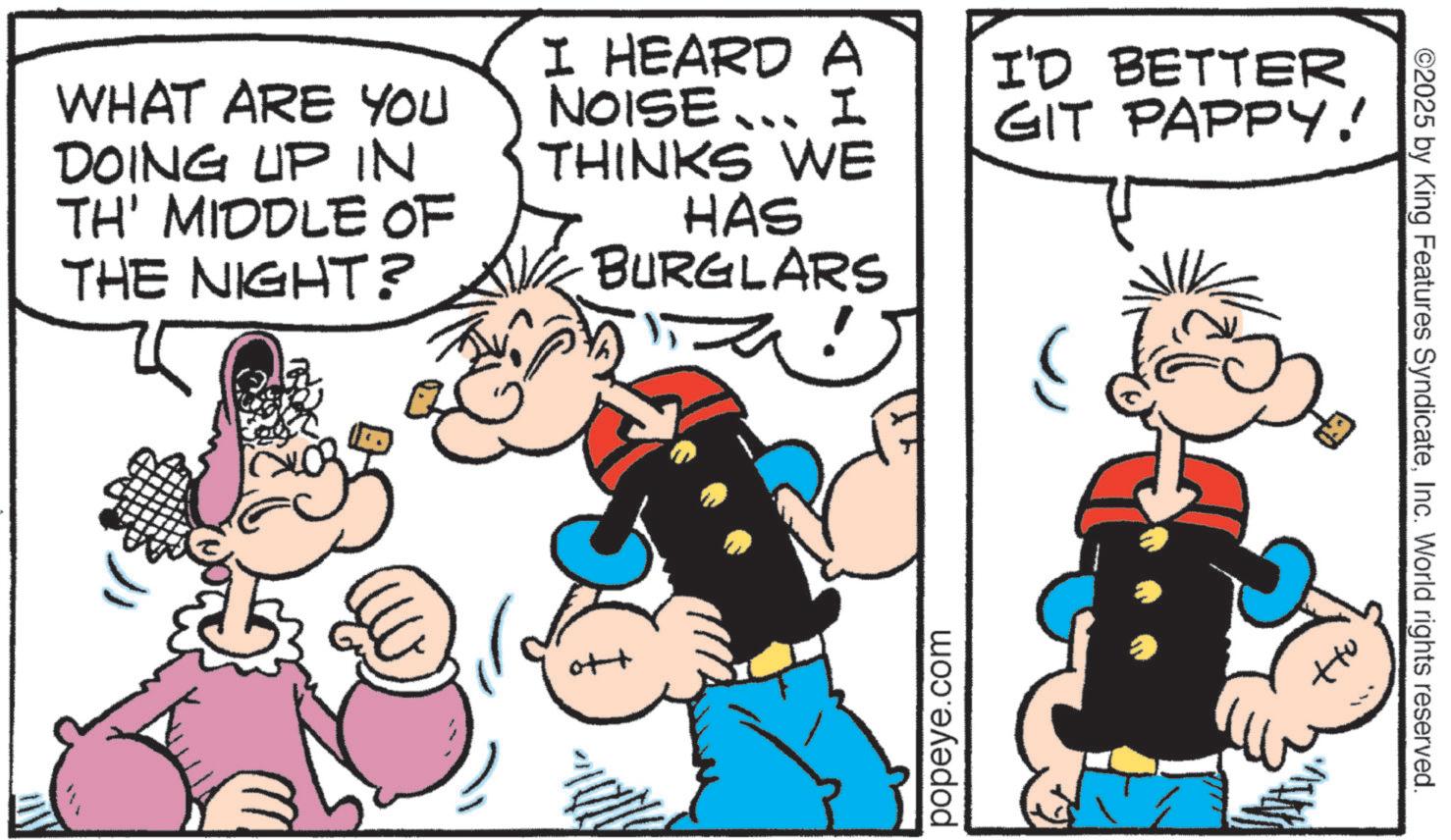 Animation OCR: WHAT ARE YOU DOING UP IN TH' MIDDLE OF THE NIGHT? I HEARD A NOISE... I THINKS WE HAS BURGLARS I'D BETTER GIT PAPPY! popeye.com ©2025 by King Features SyndicateInc. World rights reserved. WHAT ARE YOU DOING UP IN TH ' MIDDLE OF THE NIGHT ? I HEARD A NOISE ... I THINKS WE HAS BURGLARS I'D BETTER GIT PAPPY ! popeye.com © 2025 by King Features SyndicateInc. World rights reserved .