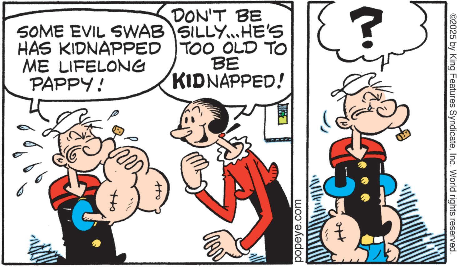 Comic book OCR: SOME EVIL SWAB HAS KIDNAPPED ME LIFELONG PAPPY! DON'T BE SILLY... HE'S TOO OLD TO BE KIDNAPPED! ? ????????? av popeye.com ©2025 by King Features SyndicateInc. World rights reserved. SOME EVIL SWAB HAS KIDNAPPED ME LIFELONG PAPPY ! DON'T BE SILLY ... HE'S TOO OLD TO BE KIDNAPPED ! ? ????????? av popeye.com © 2025 by King Features SyndicateInc. World rights reserved .