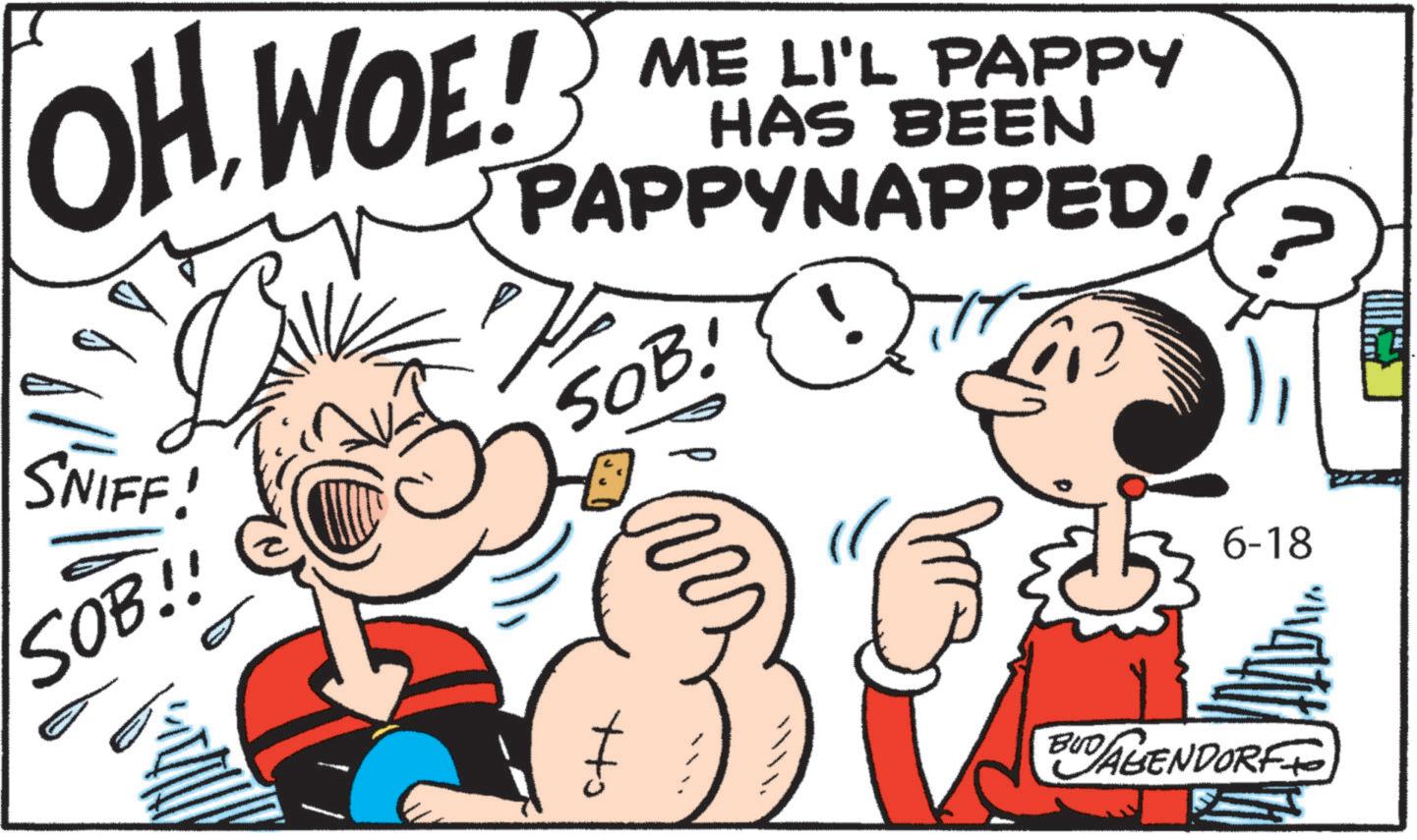 Animated cartoon OCR: OH WOE! SNIFF! ME LI'L PAPPY HAS BEEN PAPPYNAPPED!' SOB! SOB!! ??? 6-18 BUDALENDORF OH WOE ! SNIFF ! ME LI'L PAPPY HAS BEEN PAPPYNAPPED ! ' SOB ! SOB !! ??? 6-18 BUDALENDORF