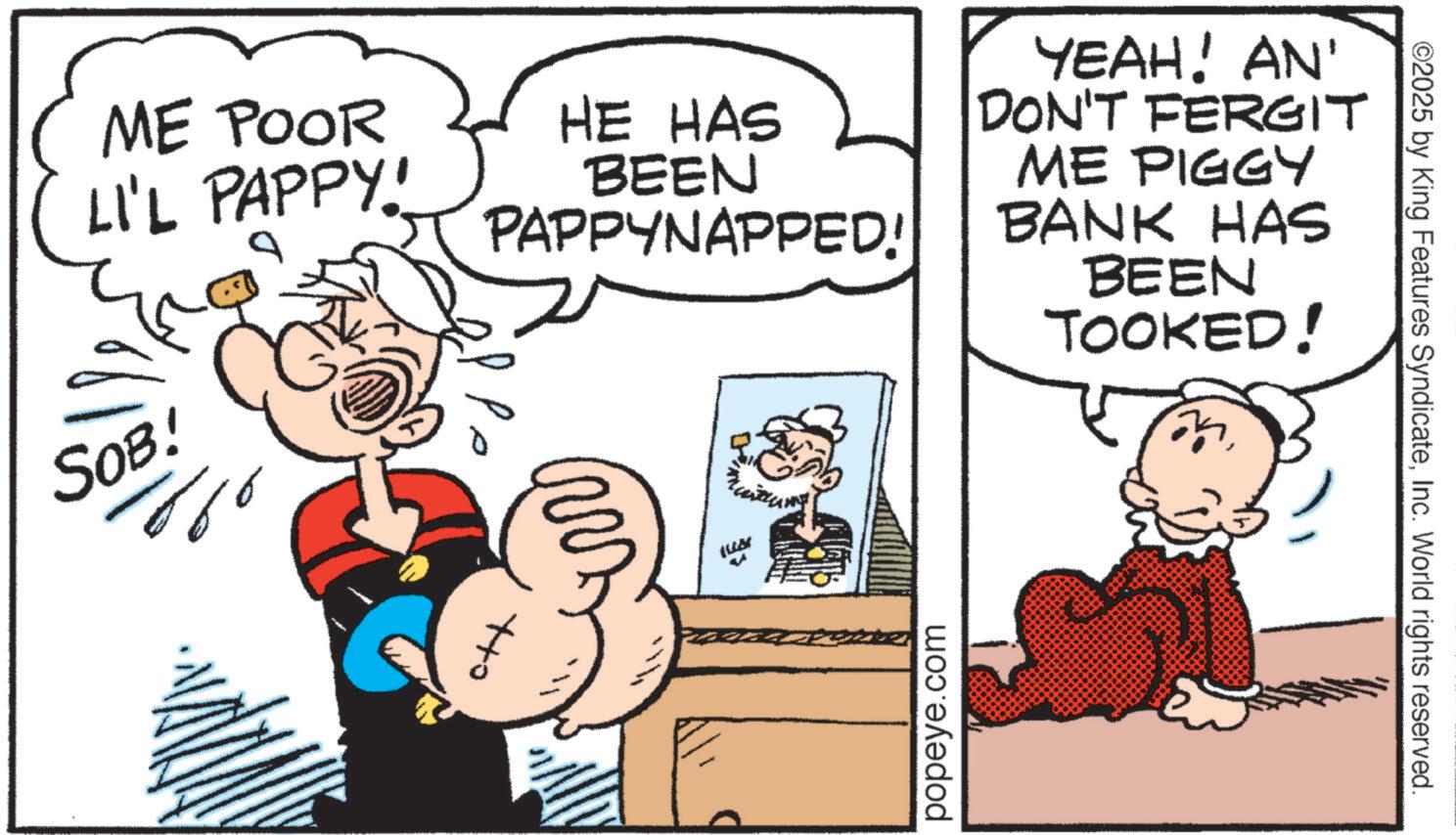 Comic book OCR: ME POOR LI'L PAPPY! SOB! HE HAS BEEN PAPPYNAPPED! YEAH! AN' FERGIT DON'T ME PIGGY BANK HAS BEEN TOOKED! ????? popeye.com ©2025 by King Features SyndicateInc. World rights reserved. ME POOR LI'L PAPPY ! SOB ! HE HAS BEEN PAPPYNAPPED ! YEAH ! AN ' FERGIT DON'T ME PIGGY BANK HAS BEEN TOOKED ! ????? popeye.com © 2025 by King Features SyndicateInc. World rights reserved .