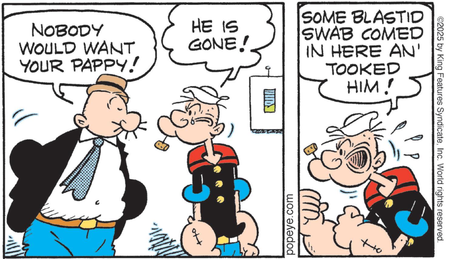Comic book OCR: NOBODY WOULD WANT YOUR PAPPY! HE IS GONE! ott SOME BLASTID SWAB COMED IN HERE AN' TOOKED HIM! popeye.com ©2025 by King Features SyndicateInc. World rights reserved. NOBODY WOULD WANT YOUR PAPPY ! HE IS GONE ! ott SOME BLASTID SWAB COMED IN HERE AN ' TOOKED HIM ! popeye.com © 2025 by King Features SyndicateInc. World rights reserved .