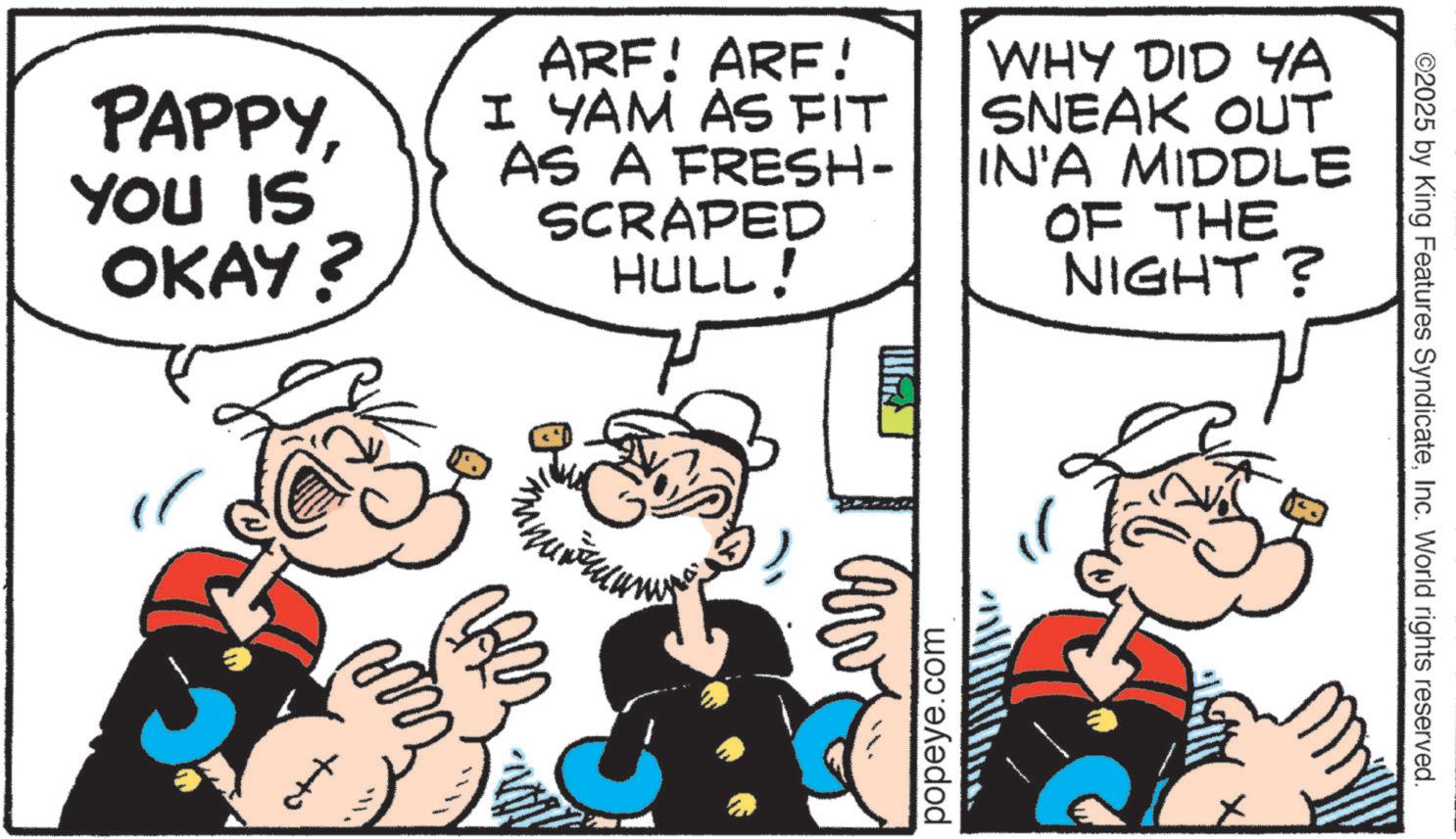 Pleased OCR: PAPPYYOU IS OKAY? ARF! ARE! I YAM AS FIT AS A FRESH- SCRAPED HULL! WHY DID YA SNEAK OUT IN'A MIDDLE OF THE NIGHT? popeye.com ©2025 by King Features SyndicateInc. World rights reserved. PAPPYYOU IS OKAY ? ARF ! ARE ! I YAM AS FIT AS A FRESH- SCRAPED HULL ! WHY DID YA SNEAK OUT IN'A MIDDLE OF THE NIGHT ? popeye.com © 2025 by King Features SyndicateInc. World rights reserved .