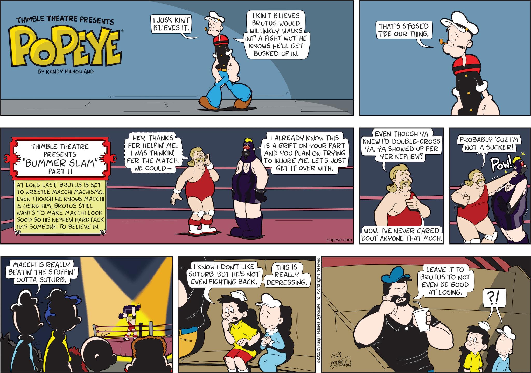 Publication OCR: THIMBLE THEATRE PRESENTS POPEYE BY RANDY MILHOLLAND I JUSK KIN'T B'LIEVES IT. I KIN'T B'LIEVES BRUTUS WOULD WILLINKLY WALKS INT A FIGHT WOT HE KNOWS HE'LL GET BUSKED UP IN. THAT'S S'POSED TBE OUR THING. THIMBLE THEATRE PRESENTS "BUMMER SLAM": PART II AT LONG LASTBRUTUS IS SET TO WRESTLE MACCHI MACHISMO. EVEN THOUGH HE KNOWS MACCHI IS USING HIMBRUTUS STILL WANTS TO MAKE MACCHI LOOK GOOD SO HIS NEPHEW HARDTACK HAS SOMEONE TO BELIEVE IN. HEY THANKS FER HELPIN' ME. I WAS THINKIN' FER THE MATCHWE COULD- I ALREADY KNOW THIS IS A GRIFT ON YOUR PART AND YOU PLAN ON TRYING TO INJURE ME. LET'S JUST GET IT OVER WITH. EVEN THOUGH YA KNEW I'D DOUBLE-CROSS YAYA SHOWED UP FER YER NEPHEW? PROBABLY 'CUZ I'M NOT A SUCKER! Pow! MACCHI IS REALLY BEATIN' THE STUFFIN' OUTTA SUTURB. I KNOW I DON'T LIKE SUTURBBUT HE'S NOT EVEN FIGHTING BACK. THIS IS REALLY DEPRESSING. ©2025 by King Features SyndicateInc. World rights reserved. popeye.com WOW. I'VE NEVER CARED BOUT ANYONE THAT MUCH. 6-29 BAVILL LEAVE IT TO BRUTUS TO NOT EVEN BE GOOD AT LOSING. ?! THIMBLE THEATRE PRESENTS POPEYE BY RANDY MILHOLLAND I JUSK KIN'T B'LIEVES IT . I KIN'T B'LIEVES BRUTUS WOULD WILLINKLY WALKS INT A FIGHT WOT HE KNOWS HE'LL GET BUSKED UP IN . THAT'S S'POSED TBE OUR THING . THIMBLE THEATRE PRESENTS " BUMMER SLAM " : PART II AT LONG LASTBRUTUS IS SET TO WRESTLE MACCHI MACHISMO . EVEN THOUGH HE KNOWS MACCHI IS USING HIMBRUTUS STILL WANTS TO MAKE MACCHI LOOK GOOD SO HIS NEPHEW HARDTACK HAS SOMEONE TO BELIEVE IN . HEY THANKS FER HELPIN ' ME . I WAS THINKIN ' FER THE MATCHWE COULD- I ALREADY KNOW THIS IS A GRIFT ON YOUR PART AND YOU PLAN ON TRYING TO INJURE ME . LET'S JUST GET IT OVER WITH . EVEN THOUGH YA KNEW I'D DOUBLE - CROSS YAYA SHOWED UP FER YER NEPHEW ? PROBABLY ' CUZ I'M NOT A SUCKER ! Pow ! MACCHI IS REALLY BEATIN ' THE STUFFIN ' OUTTA SUTURB . I KNOW I DON'T LIKE SUTURBBUT HE'S NOT EVEN FIGHTING BACK . THIS IS REALLY DEPRESSING . © 2025 by King Features SyndicateInc. World rights reserved . popeye.com WOW . I'VE NEVER CARED BOUT ANYONE THAT MUCH . 6-29 BAVILL LEAVE IT TO BRUTUS TO NOT EVEN BE GOOD AT LOSING . ? !