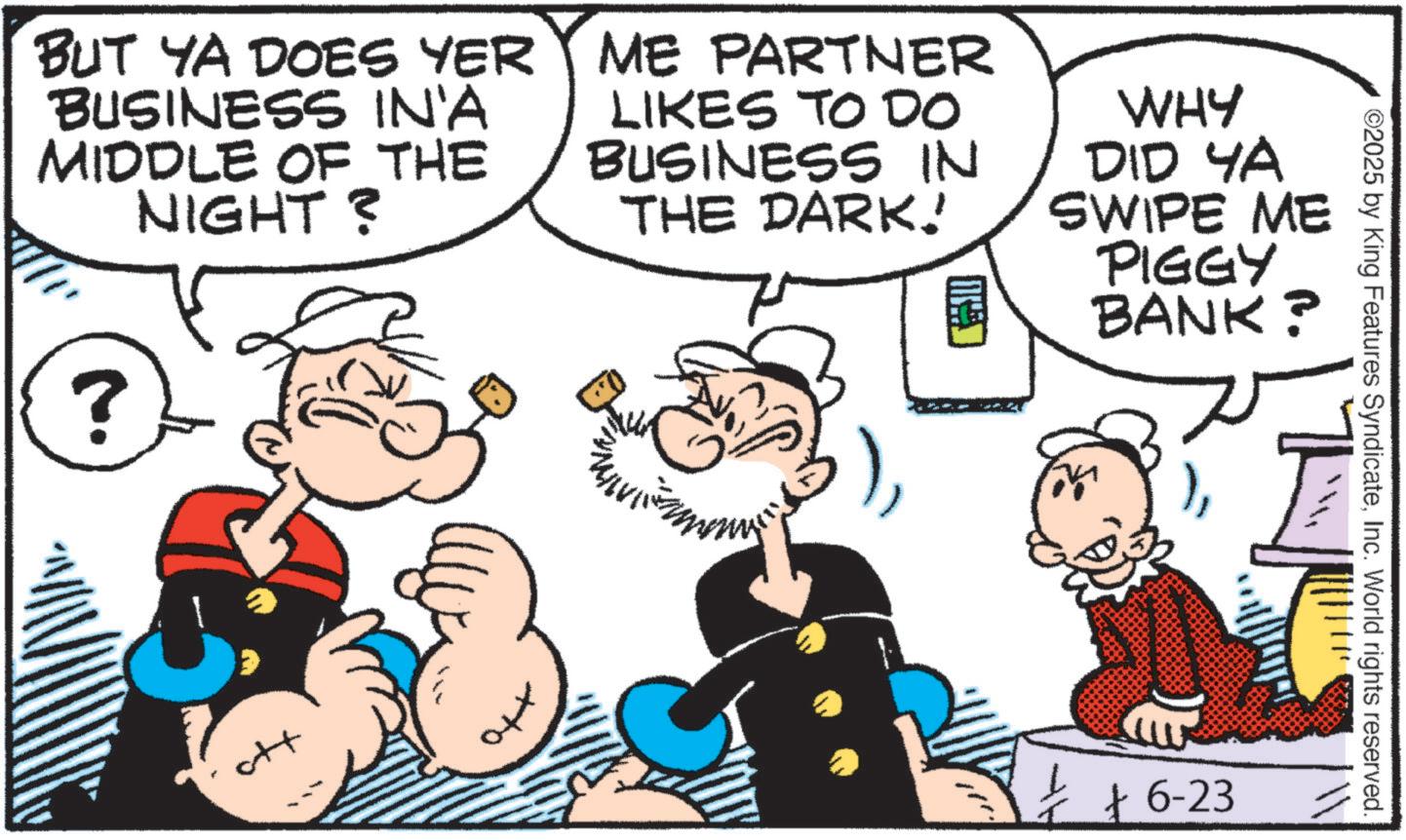 Comic book OCR: BUT YA DOES YER BUSINESS IN'A MIDDLE OF THE NIGHT? ME PARTNER LIKES TO DO BUSINESS IN THE DARK! WHY DID YA SWIPE ME PIGGY BANK? ? ott + + 6-23 ©2025 by King Features SyndicateInc. World rights reserved. BUT YA DOES YER BUSINESS IN'A MIDDLE OF THE NIGHT ? ME PARTNER LIKES TO DO BUSINESS IN THE DARK ! WHY DID YA SWIPE ME PIGGY BANK ? ? ott + + 6-23 © 2025 by King Features SyndicateInc. World rights reserved .