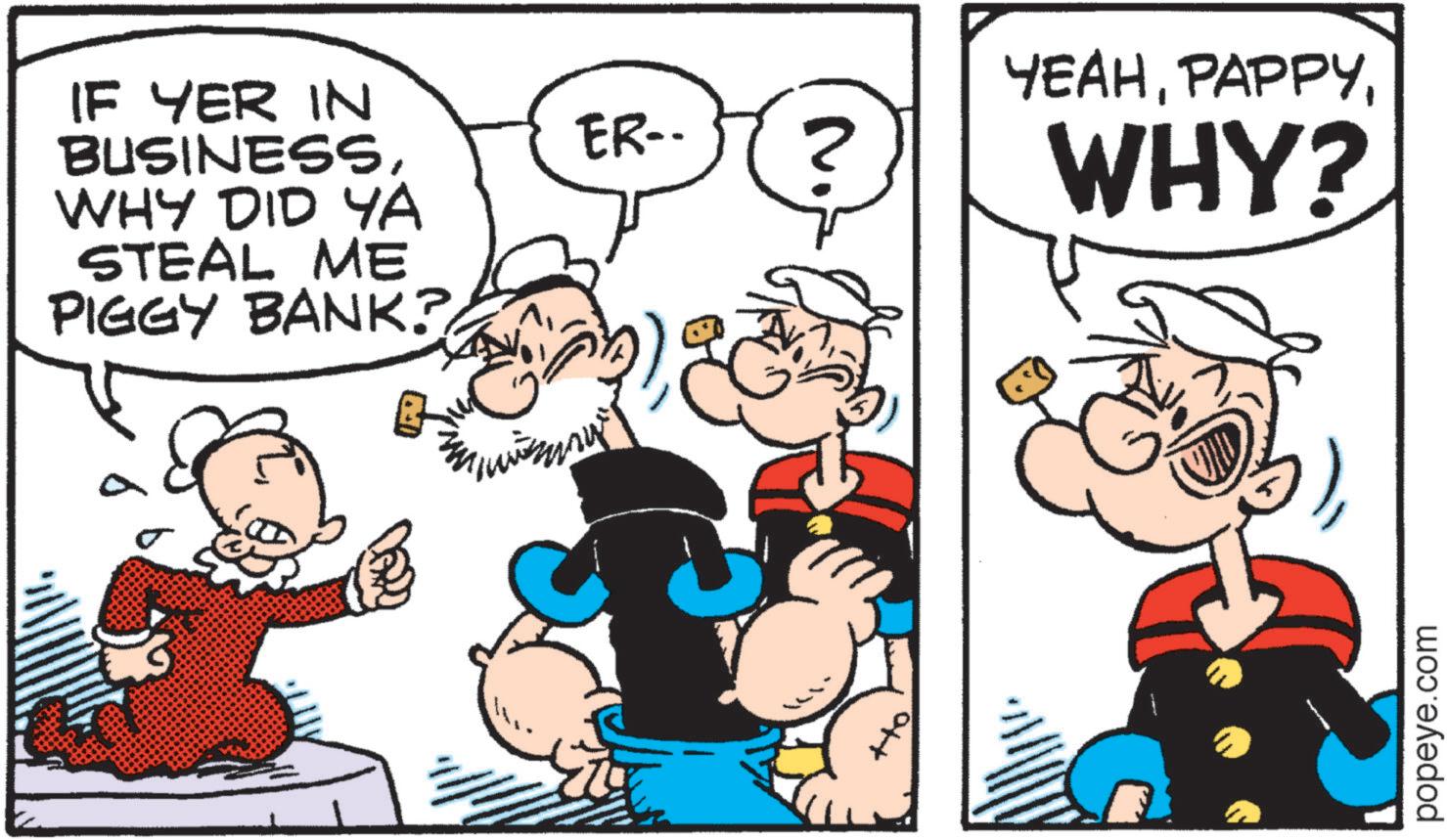 Graphics OCR: IF YER IN BUSINESSWHY DID YA STEAL ME PIGGY BANK? ER- N YEAHWHY? popeye.com IF YER IN BUSINESSWHY DID YA STEAL ME PIGGY BANK ? ER- N YEAHWHY ? popeye.com