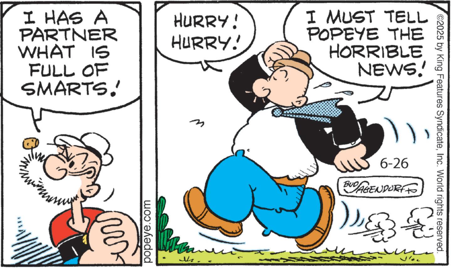 Comic book OCR: I HAS A PARTNER WHAT IS FULL OF SMARTS! HURRY! HURRY! m I MUST TELL POPEYE THE HORRIBLE NEWS!' popeye.com M ©2025 by King Features SyndicateInc. World rights reserved. 6-26 BUD AGENDORFF )2 I HAS A PARTNER WHAT IS FULL OF SMARTS ! HURRY ! HURRY ! m I MUST TELL POPEYE THE HORRIBLE NEWS ! ' popeye.com M © 2025 by King Features SyndicateInc. World rights reserved . 6-26 BUD AGENDORFF )