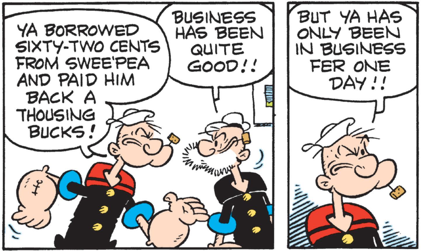 Comics OCR: YA BORROWED SIXTY-TWO CENTS FROM SWEE'PEA AND PAID HIM BACK A THOUSING BUCKS! BUSINESS HAS BEEN QUITE GOOD!! ?????!! BUT YA HAS ONLY BEEN IN BUSINESS FER ONE DAY!! H YA BORROWED SIXTY - TWO CENTS FROM SWEE'PEA AND PAID HIM BACK A THOUSING BUCKS ! BUSINESS HAS BEEN QUITE GOOD !! ????? !! BUT YA HAS ONLY BEEN IN BUSINESS FER ONE DAY !! H