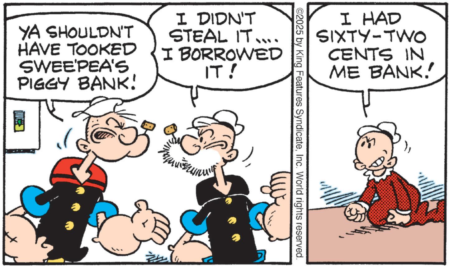 Animated cartoon OCR: I HAD SIXTY-TWO CENTS IN ME BANK.' ©2025 by King Features SyndicateInc. World rights reserved. YA SHOULDN'T HAVE TOOKED SWEE'PEA'S PIGGY BANK! ? I DIDN'T STEAL IT.... I BORROWED IT! I HAD SIXTY - TWO CENTS IN ME BANK . ' © 2025 by King Features SyndicateInc. World rights reserved . YA SHOULDN'T HAVE TOOKED SWEE'PEA'S PIGGY BANK ! ? I DIDN'T STEAL IT .... I BORROWED IT !