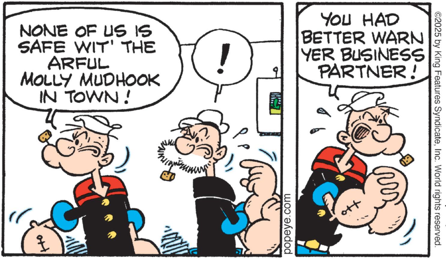 Comic book OCR: NONE OF US IS SAFE WIT' THE ARFUL MOLLY MUDHOOK IN TOWN! ! popeye.com YOU HAD BETTER WARN YER BUSINESS PARTNER! ???? ©2025 by King Features SyndicateInc. World rights reserved. NONE OF US IS SAFE WIT ' THE ARFUL MOLLY MUDHOOK IN TOWN ! ! popeye.com YOU HAD BETTER WARN YER BUSINESS PARTNER ! ???? © 2025 by King Features SyndicateInc. World rights reserved .
