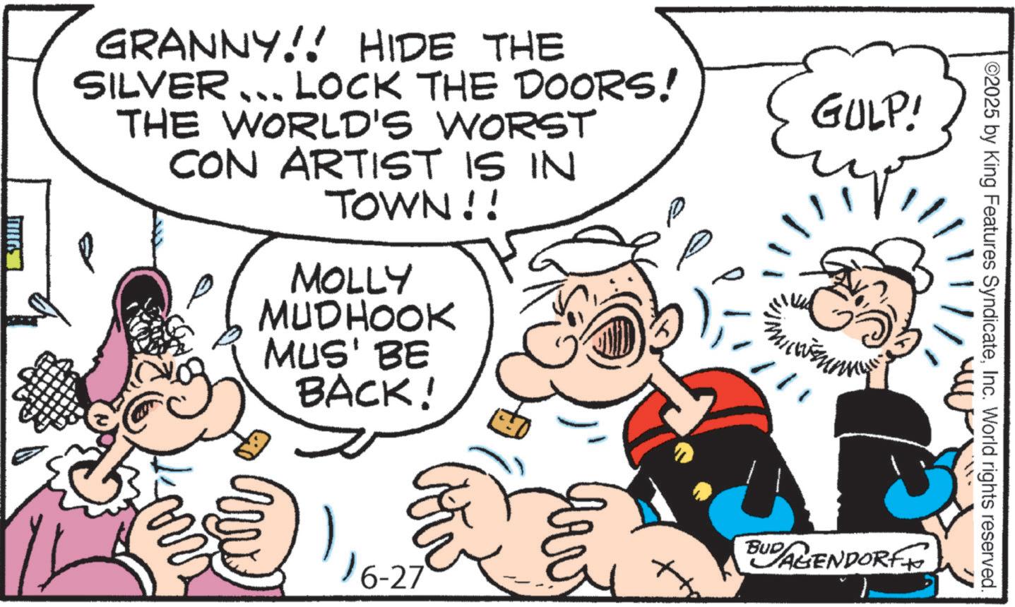 Animation OCR: ©2025 by King Features SyndicateInc. World rights reserved. GRANNY!! HIDE THE SILVER... LOCK THE DOORS! THE WORLD'S WORST CON ARTIST IS IN TOWN!! MOLLY MUDHOOK MUS' BE BACK! GULP! BUDAGENDORFF 16-27 © 2025 by King Features SyndicateInc. World rights reserved . GRANNY !! HIDE THE SILVER ... LOCK THE DOORS ! THE WORLD'S WORST CON ARTIST IS IN TOWN !! MOLLY MUDHOOK MUS ' BE BACK ! GULP ! BUDAGENDORFF 16-27