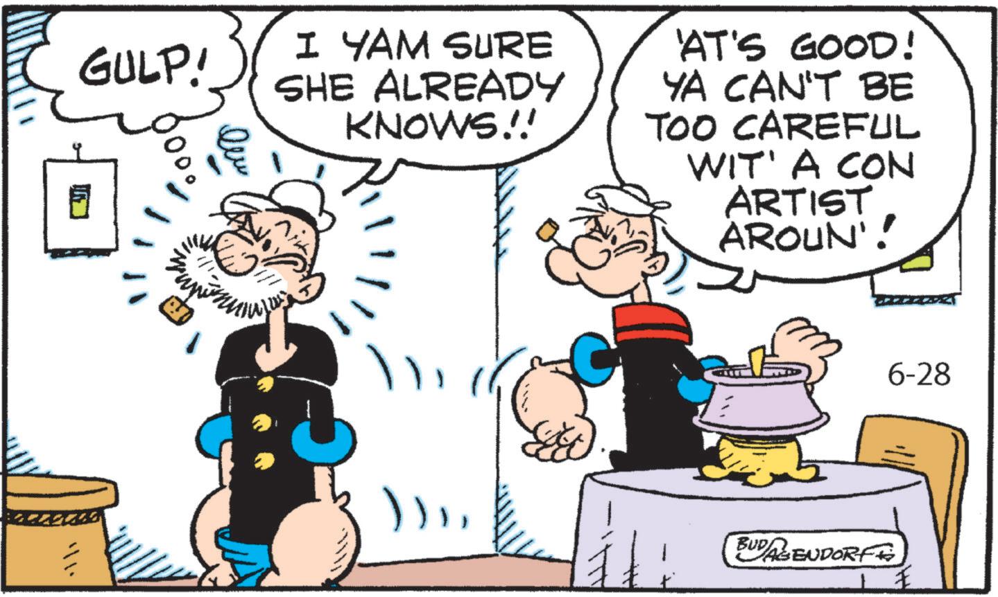 Animation OCR: GULP! I YAM SURE SHE ALREADY KNOWS!! 'AT'S GOOD! YA CAN'T BE TOO CAREFUL WIT' A CON ARTIST AROUN'! ))BUDAGENDORF 6-28 GULP ! I YAM SURE SHE ALREADY KNOWS !! ' AT'S GOOD ! YA CAN'T BE TOO CAREFUL WIT ' A CON ARTIST AROUN ' ! ) )BUDAGENDORF 6-28