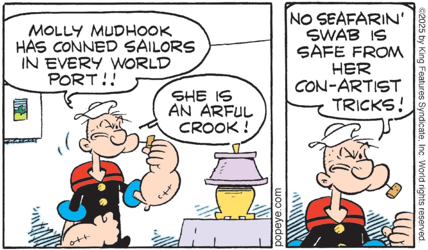 Pleased OCR: MOLLY MUDHOOK HAS CONNED SAILORS IN EVERY WORLD PORT!! ????? SHE IS AN ARFUL CROOK! ott popeye.com NO SEAFARIN' SWAB IS SAFE FROM HER CON-ARTIST TRICKS! ©2025 by King Features SyndicateInc. World rights reserved. MOLLY MUDHOOK HAS CONNED SAILORS IN EVERY WORLD PORT !! ????? SHE IS AN ARFUL CROOK ! ott popeye.com NO SEAFARIN ' SWAB IS SAFE FROM HER CON - ARTIST TRICKS ! © 2025 by King Features SyndicateInc. World rights reserved .