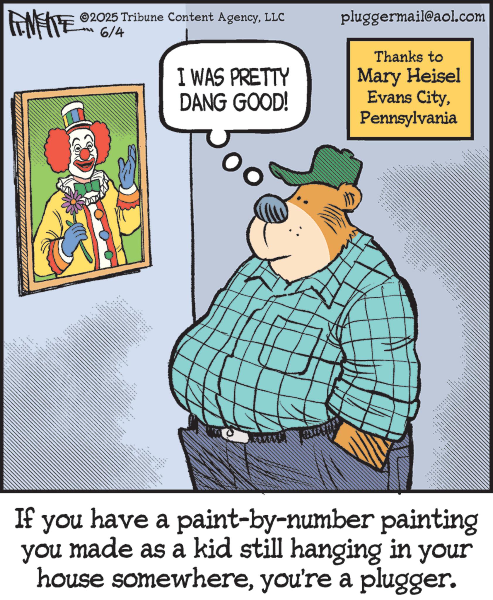Humour OCR: 2025 Tribune Content AgencyLLC -6/4 I WAS PRETTY DANG GOOD! __ pluggermail@aol.com Thanks to Mary Heisel Evans CityPennsylvania ?? ???? If you have a paint-by-number painting you made as a kid still hanging in your house somewhereyou're a plugger. 2025 Tribune Content AgencyLLC -6/4 I WAS PRETTY DANG GOOD ! __ pluggermail@aol.com Thanks to Mary Heisel Evans CityPennsylvania ?? ???? If you have a paint - by - number painting you made as a kid still hanging in your house somewhereyou're a plugger .