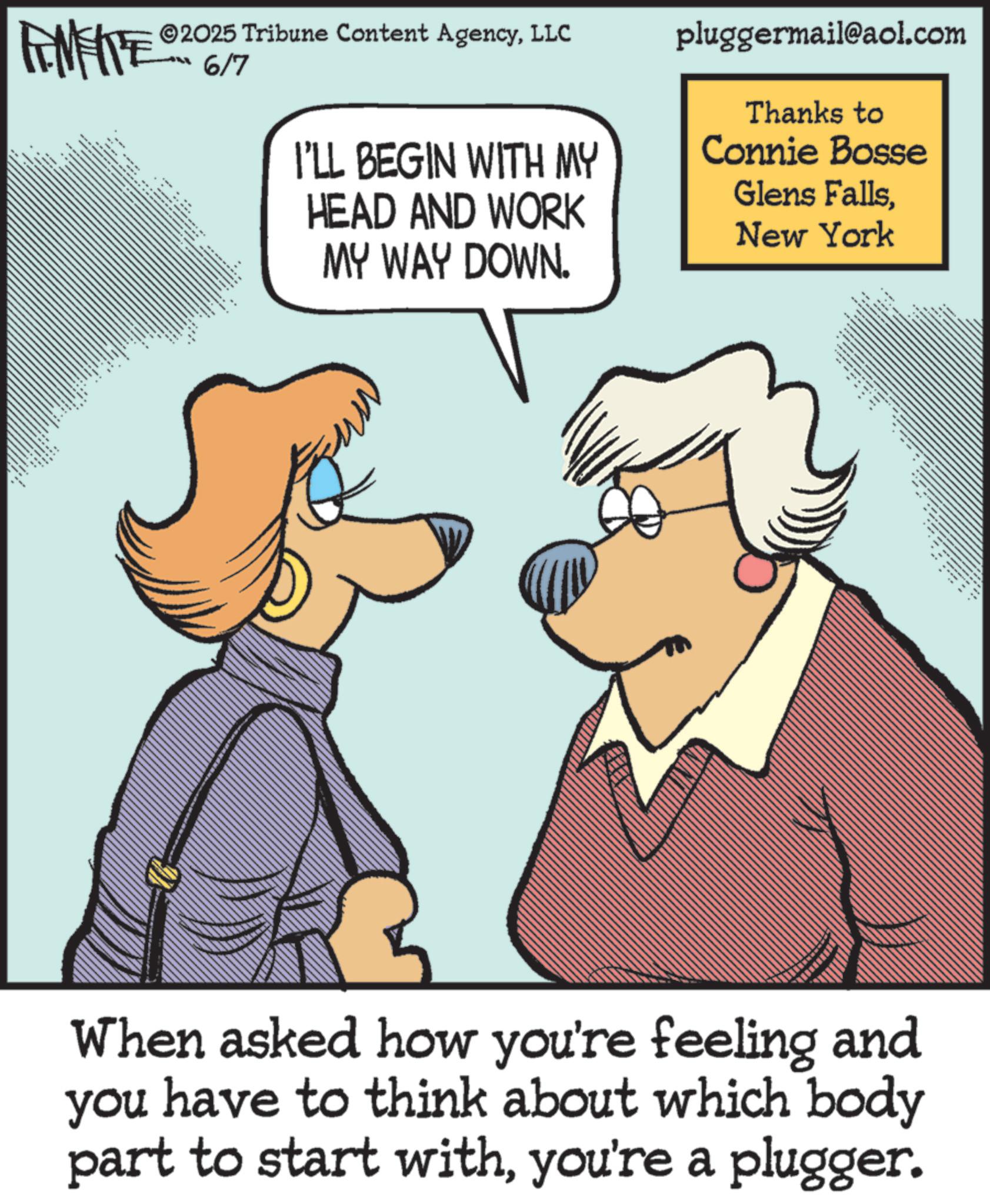 Animated cartoon OCR: WY 2025 Tribune Content AgencyLLC 6/7 + pluggermail@aol.com Thanks to I'LL BEGIN WITH MY Connie Bosse HEAD AND WORK MY WAY DOWN. Glens FallsNew York When asked how you're feeling and you have to think about which body part to start withyou're a plugger. WY 2025 Tribune Content AgencyLLC 6/7 + pluggermail@aol.com Thanks to I'LL BEGIN WITH MY Connie Bosse HEAD AND WORK MY WAY DOWN . Glens FallsNew York When asked how you're feeling and you have to think about which body part to start withyou're a plugger .