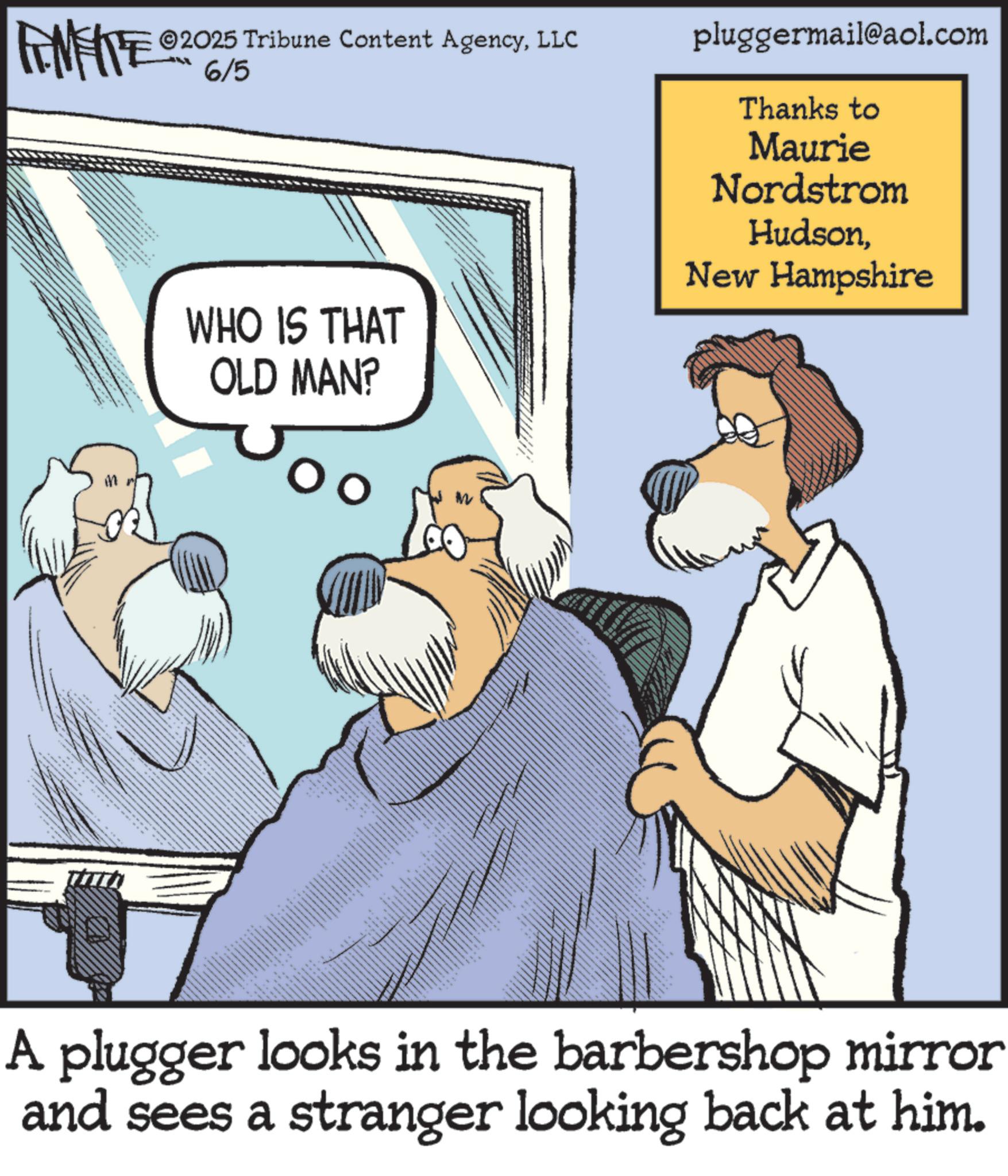 Animation OCR: ©2025 Tribune Content AgencyLLC REMATE 9206/5 WHO IS THAT OLD MAN? pluggermail@aol.com Thanks to Maurie Nordstrom HudsonNew Hampshire STAA _ A plugger looks in the barbershop mirror and sees a stranger looking back at him. © 2025 Tribune Content AgencyLLC REMATE 9206/5 WHO IS THAT OLD MAN ? pluggermail@aol.com Thanks to Maurie Nordstrom HudsonNew Hampshire STAA _ A plugger looks in the barbershop mirror and sees a stranger looking back at him .