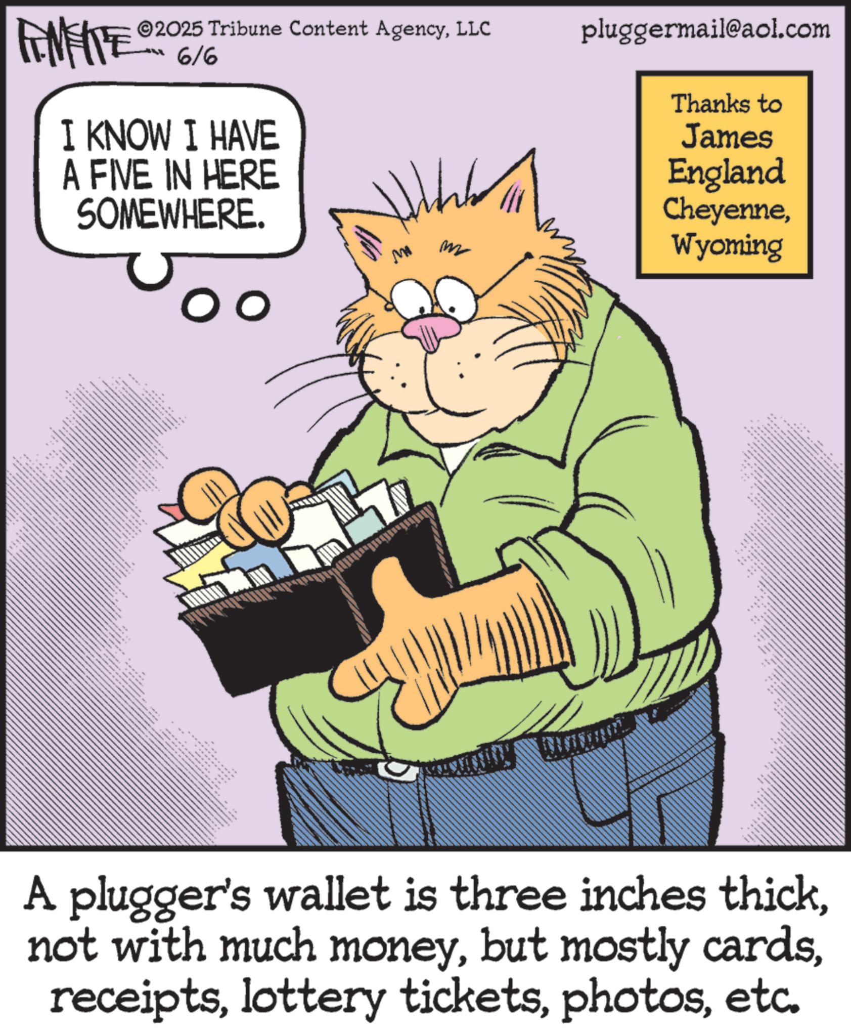 Publication OCR: FINITE 2025 Tribune Content AgencyLLC 6/6 pluggermail@aol.com I KNOW I HAVE A FIVE IN HERE SOMEWHERE. _ _ 3 M ?? Thanks to James England CheyenneWyoming A plugger's wallet is three inches thicketc. FINITE 2025 Tribune Content AgencyLLC 6/6 pluggermail@aol.com I KNOW I HAVE A FIVE IN HERE SOMEWHERE . _ _ 3 M ?? Thanks to James England CheyenneWyoming A plugger's wallet is three inches thicknot with much moneybut mostly cardslottery tickets