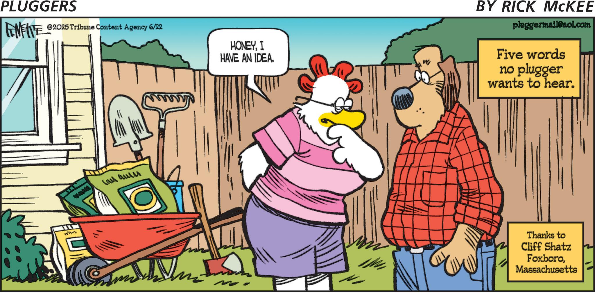Animation OCR: PLUGGERS ©2025 Tribune Content Agency 6/22 mm ??? ??? HONEYI HAVE AN IDEA. BY RICK MCKEE pluggermail@aol.com Five words no plugger wants to hear. N Thanks to Cliff Shatz FoxboroMassachusetts PLUGGERS © 2025 Tribune Content Agency 6/22 mm ??? ??? HONEYI HAVE AN IDEA . BY RICK MCKEE pluggermail@aol.com Five words no plugger wants to hear . N Thanks to Cliff Shatz Foxboro