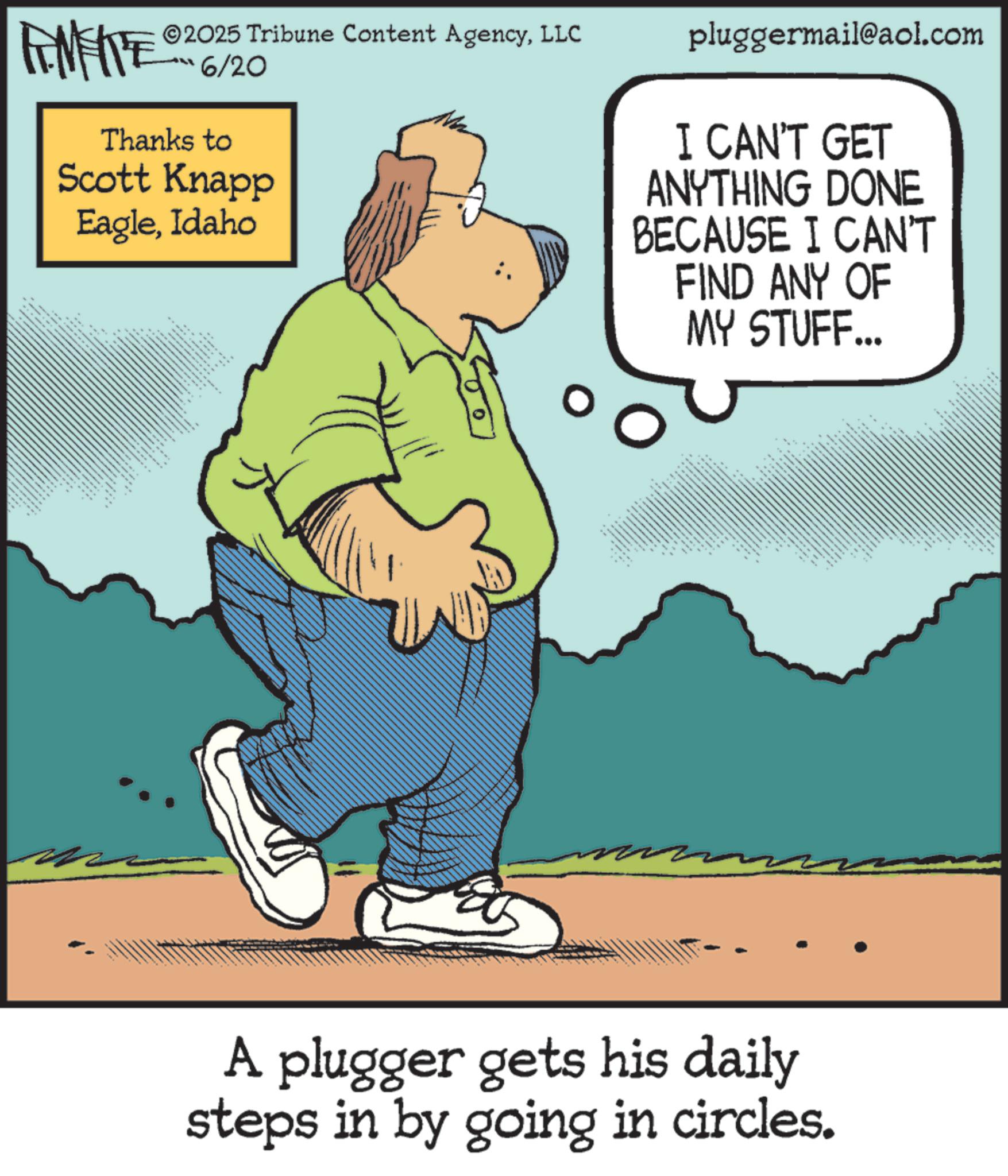 Fiction OCR: pluggermail@aol.com I CAN'T GET ANYTHING DONE BECAUSE I CAN'T FIND ANY OF MY STUFF... FINITE 2025 Tribune Content AgencyLLC 6/20 Thanks to Scott Knapp EagleIdaho " ??????? ?? A plugger gets his daily steps in by going in circles. pluggermail@aol.com I CAN'T GET ANYTHING DONE BECAUSE I CAN'T FIND ANY OF MY STUFF ... FINITE 2025 Tribune Content AgencyLLC 6/20 Thanks to Scott Knapp EagleIdaho " ??????? ?? A plugger gets his daily steps in by going in circles .
