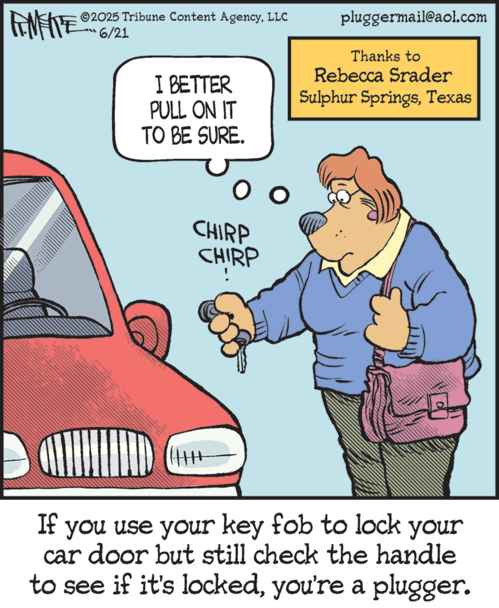 Kit car OCR: ZU WY 2025 Tribune Content AgencyLLC 6/21 I BETTER PULL ON IT TO BE SURE. CHIRP CHIRP pluggermail@aol.com Thanks to Rebecca Srader Sulphur SpringsTexas If you use your key fob to lock your car door but still check the handle to see if it's lockedyou're a plugger. ZU WY 2025 Tribune Content AgencyLLC 6/21 I BETTER PULL ON IT TO BE SURE . CHIRP CHIRP pluggermail@aol.com Thanks to Rebecca Srader Sulphur SpringsTexas If you use your key fob to lock your car door but still check the handle to see if it's lockedyou're a plugger .