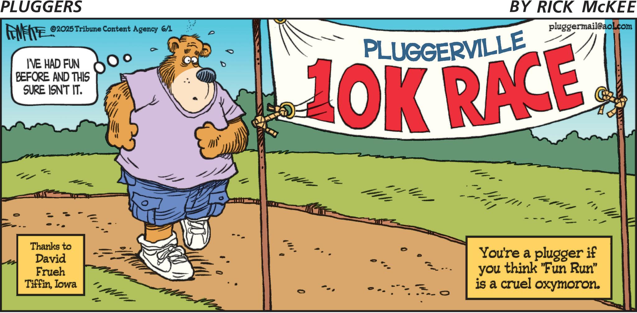 Animated cartoon OCR: PLUGGERS FEMEIE ©2025 Tribune Content Agency 6/1 I'VE HAD FUN BEFORE AND THIS SURE ISN'T IT. BY RICK MCKEE PLUGGERVILLE pluggermail@aol.com 10K RACE Thanks to David Frueh TiffinIowa You're a plugger if you think "Fun Run" is a cruel oxymoron. PLUGGERS FEMEIE © 2025 Tribune Content Agency 6/1 I'VE HAD FUN BEFORE AND THIS SURE ISN'T IT . BY RICK MCKEE PLUGGERVILLE pluggermail@aol.com 10K RACE Thanks to David Frueh TiffinIowa You're a plugger if you think " Fun Run " is a cruel oxymoron .
