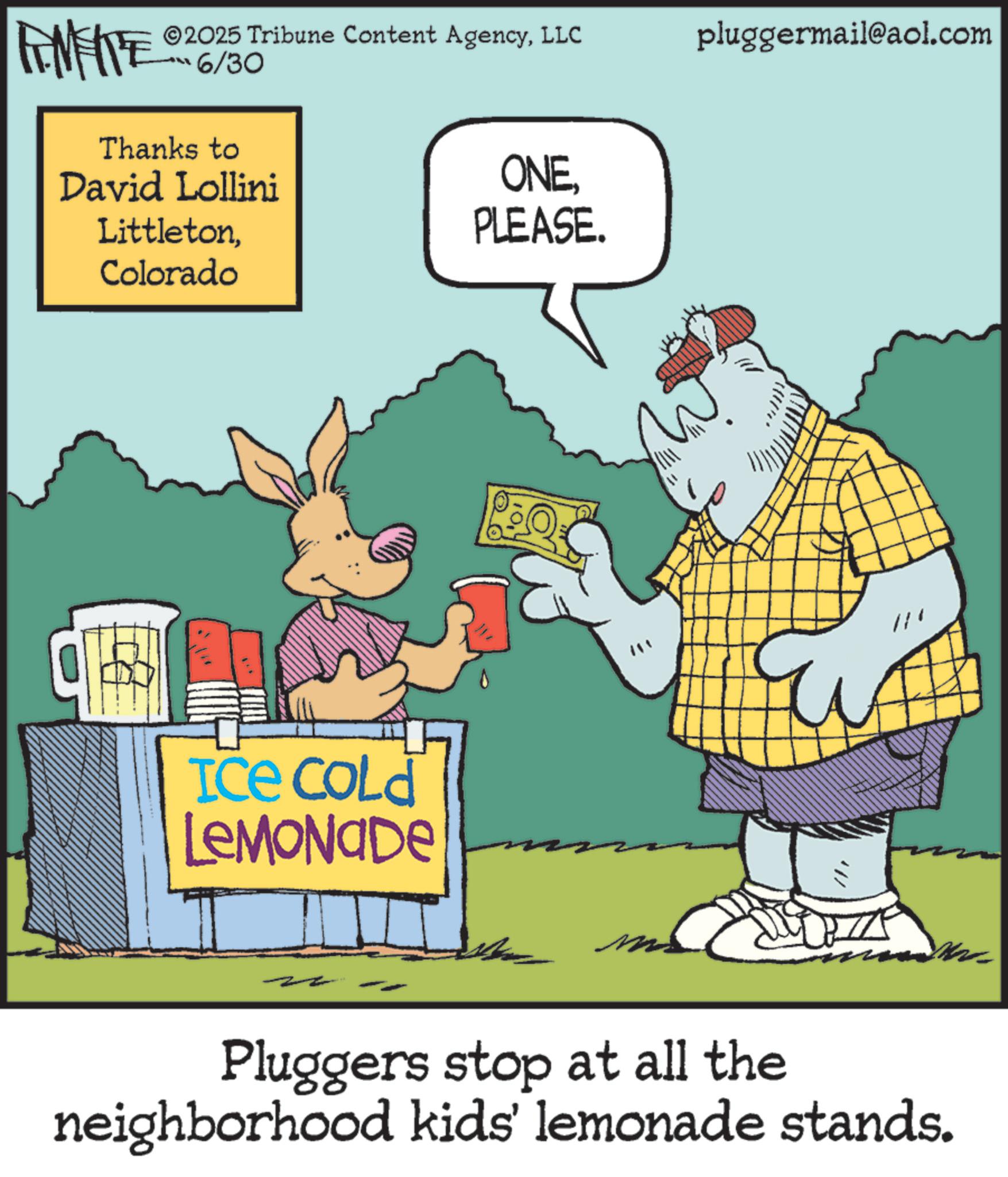 Clip art OCR: 2025 Tribune Content AgencyLLC RENENTE 6/30 Thanks to David Lollini LittletonColorado ONEPLEASE. ICE COLD LEMONADE Mi pluggermail@aol.com Pluggers stop at all the neighborhood kids' lemonade stands. 2025 Tribune Content AgencyLLC RENENTE 6/30 Thanks to David Lollini LittletonColorado ONEPLEASE . ICE COLD LEMONADE Mi pluggermail@aol.com Pluggers stop at all the neighborhood kids ' lemonade stands .