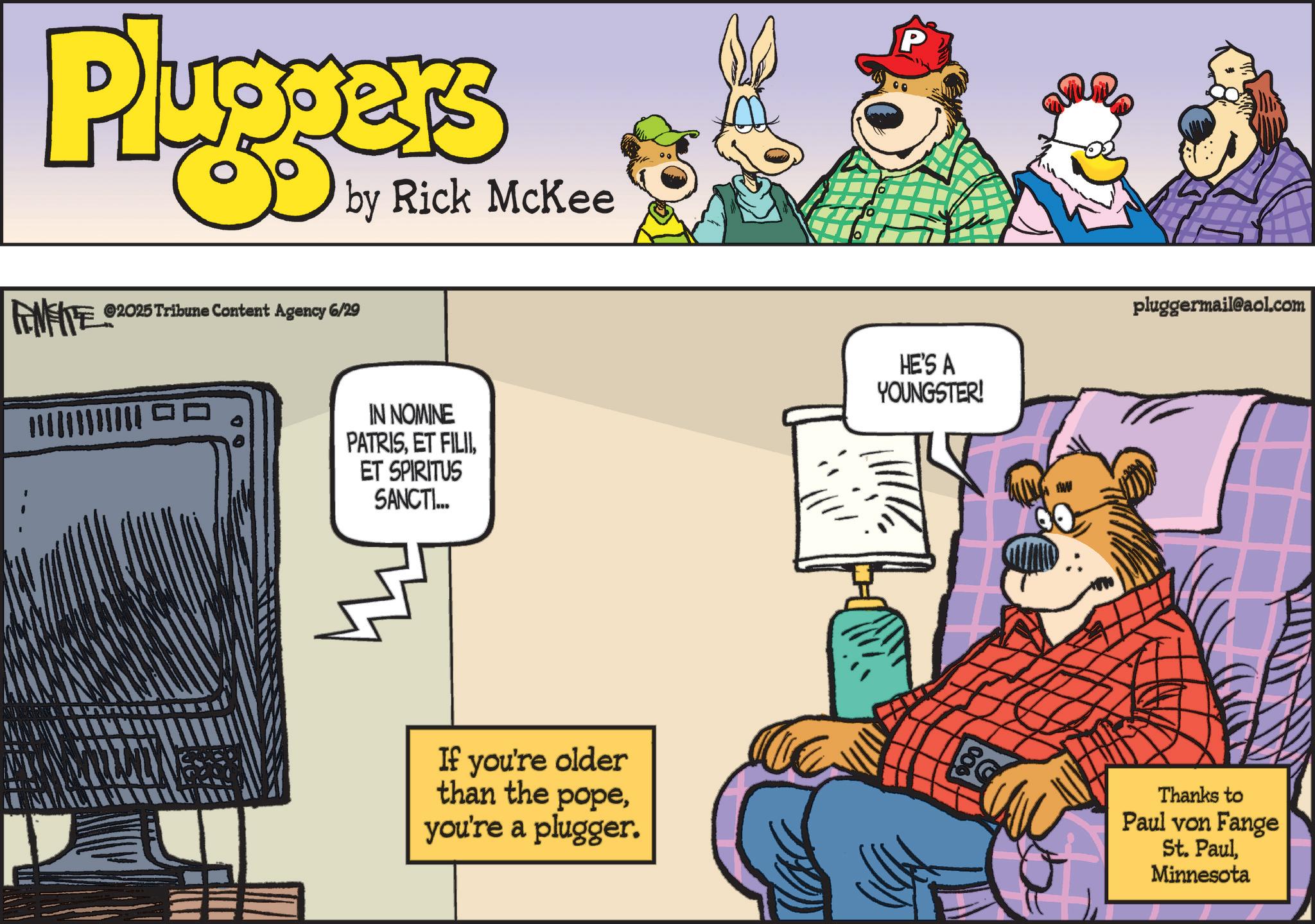 Humour OCR: Pluggers by Rick McKee FENFITE ©2025 Tribune Content Agency 6/29 ?? P IN NOMINE PATRISET SPIRITUS SANCTI... HE'S A YOUNGSTER! AW pluggermail@aol.com If you're older than the popeyou're a plugger. 80 Thanks to Paul von Fange St. PaulMinnesota Pluggers by Rick McKee FENFITE © 2025 Tribune Content Agency 6/29 ?? P IN NOMINE PATRISET FILIIET SPIRITUS SANCTI ... HE'S A YOUNGSTER ! AW pluggermail@aol.com If you're older than the popeyou're a plugger . 80 Thanks to Paul von Fange St. Paul