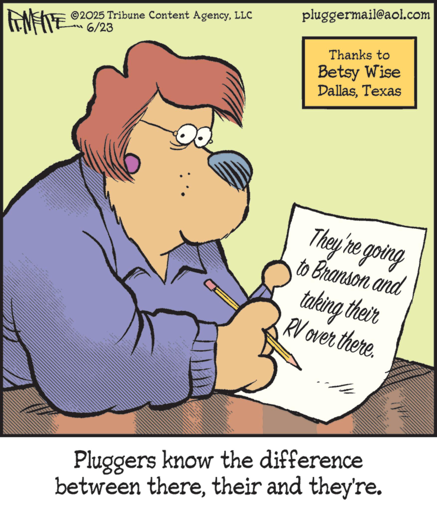 Pleased OCR: ww FEMEITE ©2025 Tribune Content AgencyLLC 6/23 pluggermail@aol.com Thanks to Betsy Wise DallasTexas They're going to Branson and taking their RV over there. Pluggers know the difference between theretheir and they're. ww FEMEITE © 2025 Tribune Content AgencyLLC 6/23 pluggermail@aol.com Thanks to Betsy Wise DallasTexas They're going to Branson and taking their RV over there . Pluggers know the difference between theretheir and they're .