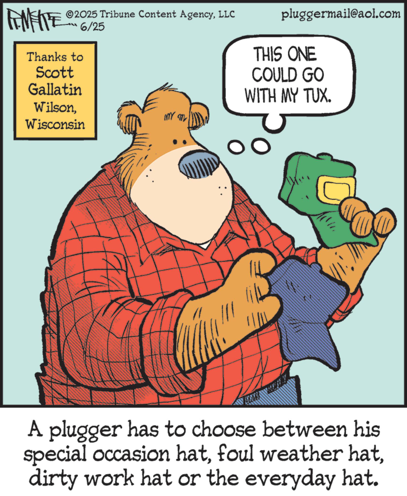 Fiction OCR: LIMITE ©2025 Tribune Content AgencyLLC ???%/25 Thanks to Scott Gallatin pluggermail@aol.com THIS ONE COULD GO WITH MY TUX. Wilsonm m Wisconsin A plugger has to choose between his special occasion hatdirty work hat or the everyday hat. LIMITE © 2025 Tribune Content AgencyLLC ??? % / 25 Thanks to Scott Gallatin pluggermail@aol.com THIS ONE COULD GO WITH MY TUX . Wilsonm m Wisconsin A plugger has to choose between his special occasion hatfoul weather hatdirty work hat or the everyday hat .