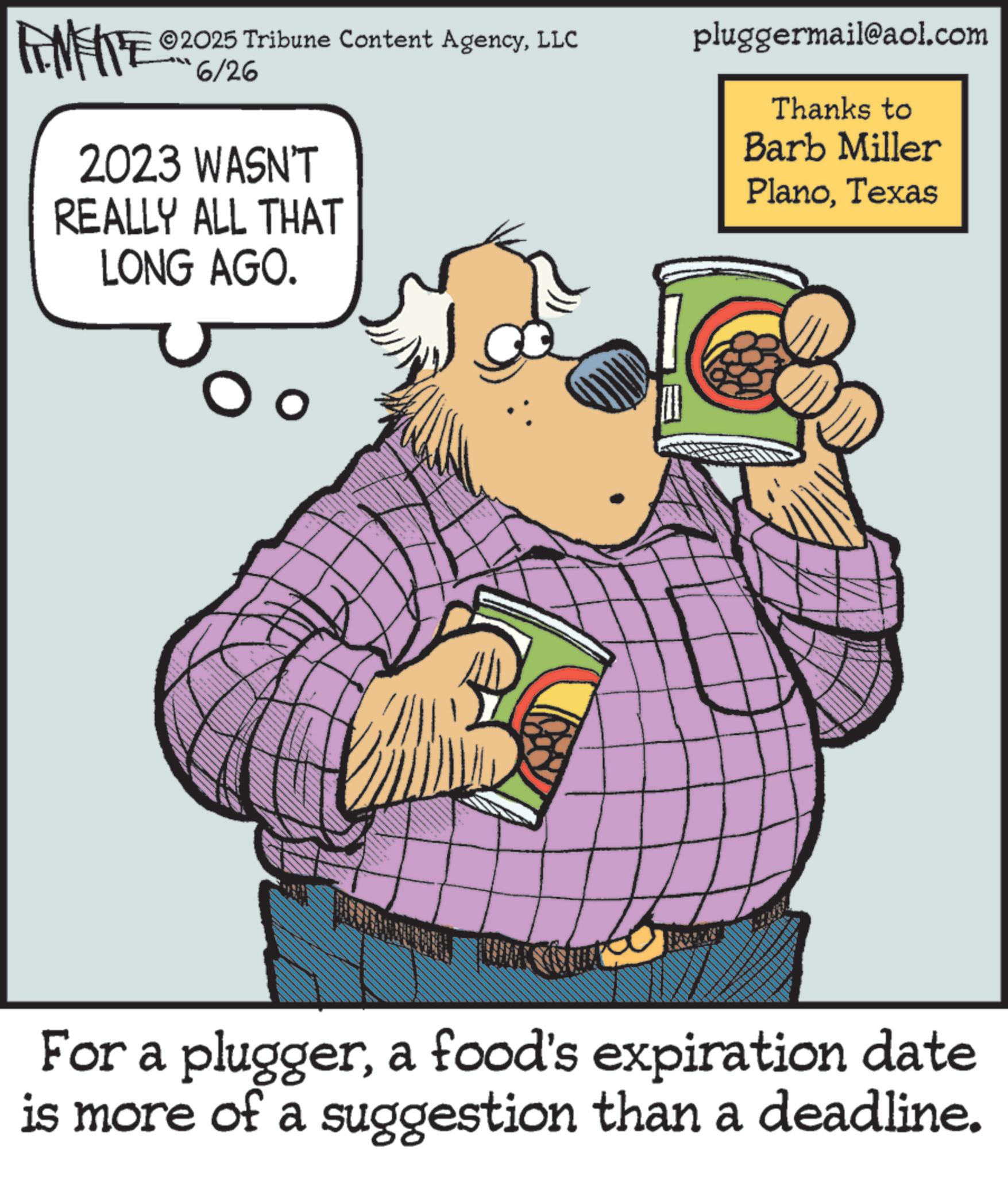 Comic book OCR: WY 2025 Tribune Content AgencyLLC 6/26 2023 WASN'T REALLY ALL THAT LONG AGO. pluggermail@aol.com Thanks to Barb Miller PlanoTexas For a pluggera food's expiration date is more of a suggestion than a deadline. WY 2025 Tribune Content AgencyLLC 6/26 2023 WASN'T REALLY ALL THAT LONG AGO . pluggermail@aol.com Thanks to Barb Miller PlanoTexas For a pluggera food's expiration date is more of a suggestion than a deadline .