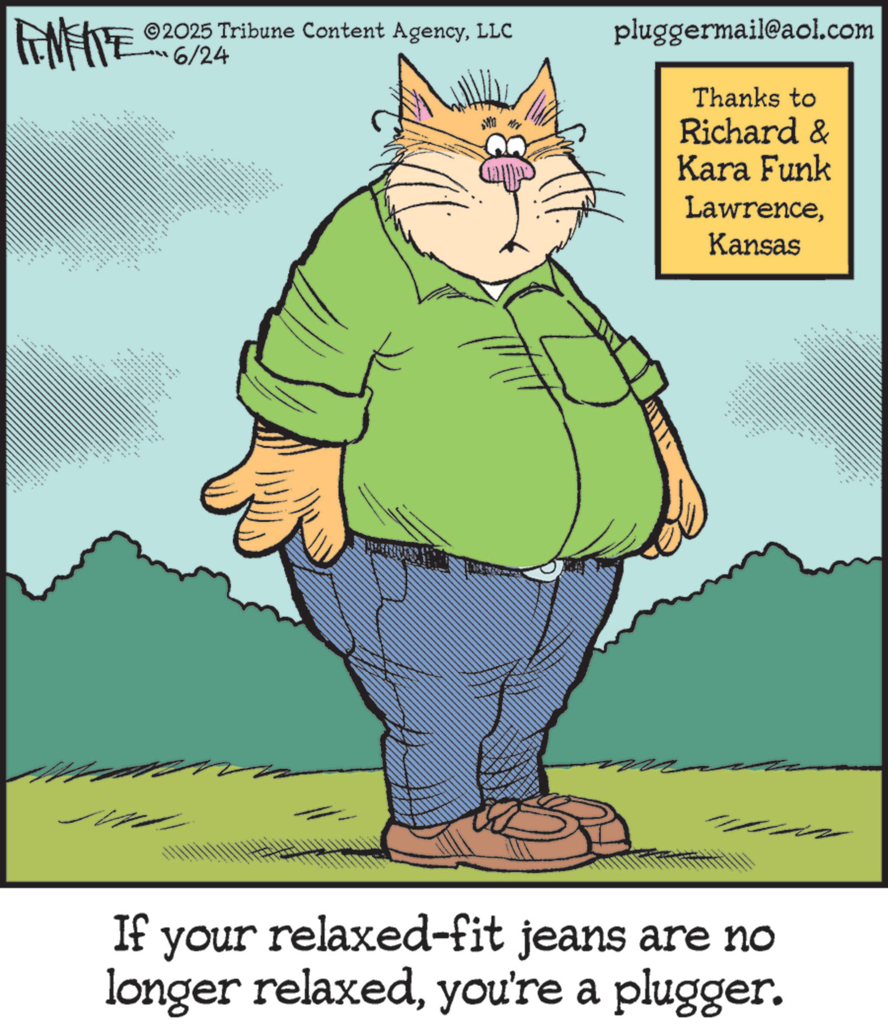 Whiskers OCR: FMEITE 2025 Tribune Content AgencyLLC 6/24 pluggermail@aol.com Thanks to Richard & Kara Funk LawrenceKansas " If your relaxed-fit jeans are no longer relaxedyou're a plugger. FMEITE 2025 Tribune Content AgencyLLC 6/24 pluggermail@aol.com Thanks to Richard & Kara Funk LawrenceKansas " If your relaxed - fit jeans are no longer relaxedyou're a plugger .
