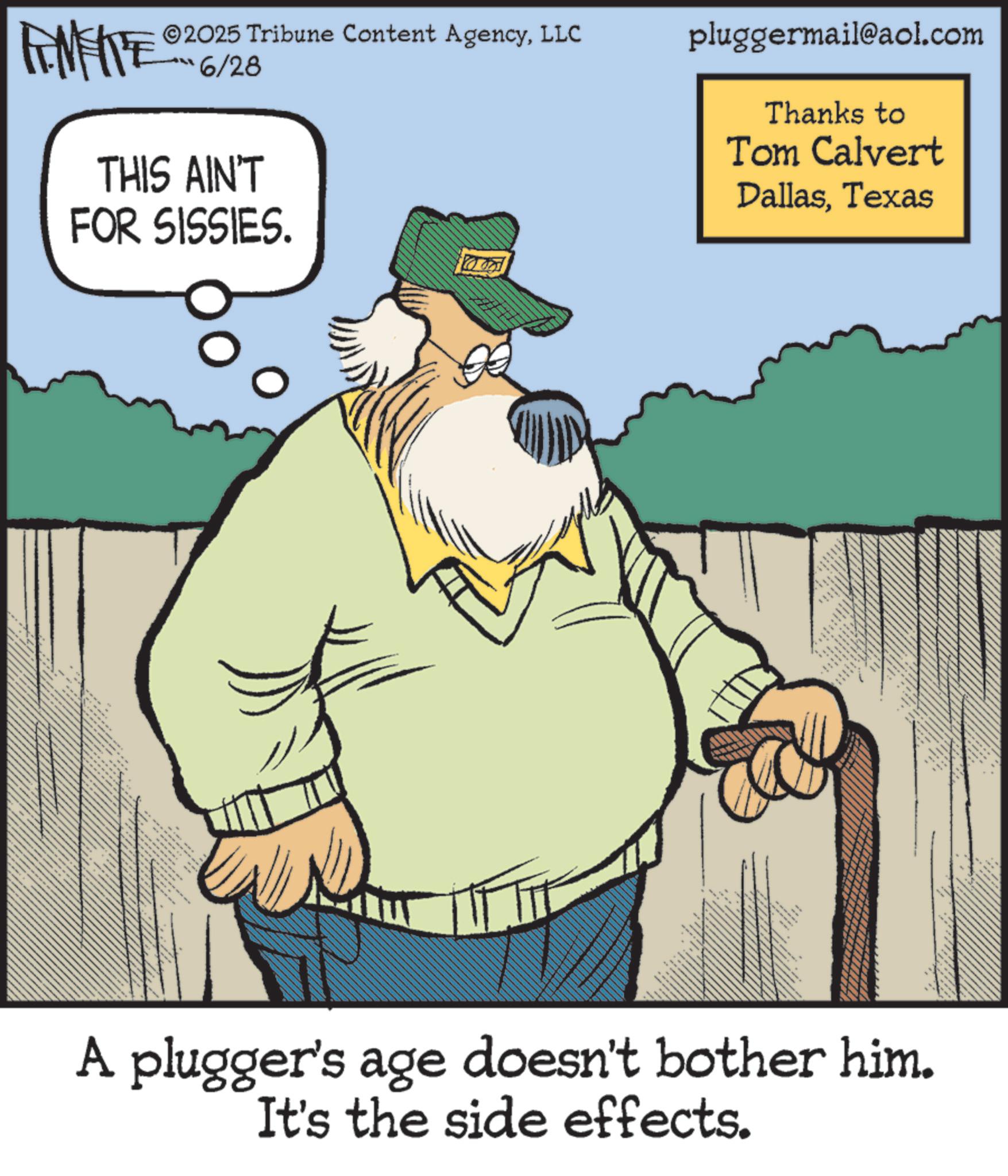 Animated cartoon OCR: 2025 Tribune Content AgencyLLC 6/28 THIS AIN'T FOR SISSIES. pluggermail@aol.com Thanks to Tom Calvert DallasTexas _ ??? ??? ??? <+> • A plugger's age doesn't bother him. It's the side effects. 2025 Tribune Content AgencyLLC 6/28 THIS AIN'T FOR SISSIES . pluggermail@aol.com Thanks to Tom Calvert DallasTexas _ ??? ??? ??? < + > • A plugger's age doesn't bother him . It's the side effects .