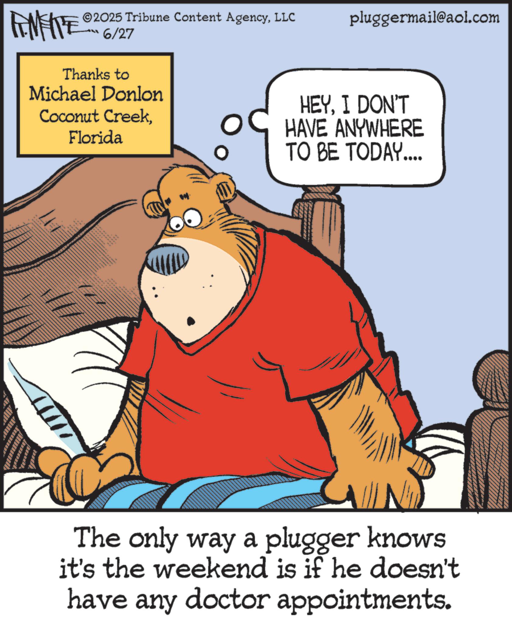 Comic book OCR: FEMEIE 2025 Tribune Content AgencyLLC pluggermail@aol.com 6/27 Thanks to Michael Donlon Coconut CreekFlorida HEYI DON'T HAVE ANYWHERE TO BE TODAY.... The only way a plugger knows it's the weekend is if he doesn't have any doctor appointments. FEMEIE 2025 Tribune Content AgencyLLC pluggermail@aol.com 6/27 Thanks to Michael Donlon Coconut CreekFlorida HEYI DON'T HAVE ANYWHERE TO BE TODAY .... The only way a plugger knows it's the weekend is if he doesn't have any doctor appointments .