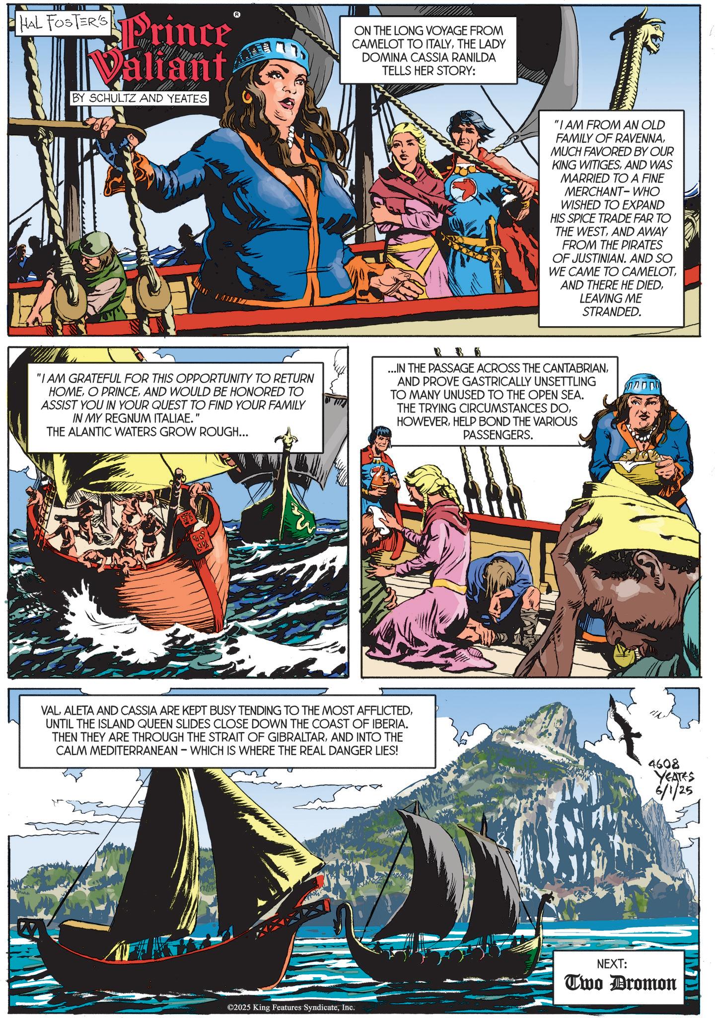 Comic book OCR: 111 HAL FOSTERS Prince Valiant BY SCHULTZ AND YEATES 77 ON THE LONG VOYAGE FROM CAMELOT TO ITALYTHE LADY DOMINA CASSIA RANILDA TELLS HER STORY: "I AM FROM AN OLD FAMILY OF RAVENNAMUCH FAVORED BY OUR KING WITIGESAND WAS MARRIED TO A FINE MERCHANT-WHO WISHED TO EXPAND HIS SPICE TRADE FAR TO THE WESTAND AWAY FROM THE PIRATES OF JUSTINIAN. AND SO WE CAME TO CAMELOTLEAVING ME STRANDED. "I AM GRATEFUL FOR THIS OPPORTUNITY TO RETURN HOMEAND WOULD BE HONORED TO ASSIST YOU IN YOUR QUEST TO FIND YOUR FAMILY IN MY REGNUM ITALIAE." THE ALANTIC WATERS GROW ROUGH... R 35 ...IN THE PASSAGE ACROSS THE CANTABRIANAND PROVE GASTRICALLY UNSETTLING TO MANY UNUSED TO THE OPEN SEA. THE TRYING CIRCUMSTANCES DOHELP BOND THE VARIOUS PASSENGERS. 109 VALUNTIL THE ISLAND QUEEN SLIDES CLOSE DOWN THE COAST OF IBERIA. THEN THEY ARE THROUGH THE STRAIT OF GIBRALTARAND INTO THE CALM MEDITERRANEAN - WHICH IS WHERE THE REAL DANGER LIES! 4608 YEATES 6/1/25 ©2025 King Features SyndicateInc. NEXT: Two Dromon 111 HAL FOSTERS Prince Valiant BY SCHULTZ AND YEATES 77 ON THE LONG VOYAGE FROM CAMELOT TO ITALYTHE LADY DOMINA CASSIA RANILDA TELLS HER STORY : " I AM FROM AN OLD FAMILY OF RAVENNAMUCH FAVORED BY OUR KING WITIGESAND WAS MARRIED TO A FINE MERCHANT - WHO WISHED TO EXPAND HIS SPICE TRADE FAR TO THE WESTAND AWAY FROM THE PIRATES OF JUSTINIAN . AND SO WE CAME TO CAMELOTAND THERE HE DIEDLEAVING ME STRANDED . " I AM GRATEFUL FOR THIS OPPORTUNITY TO RETURN HOMEO PRINCEAND WOULD BE HONORED TO ASSIST YOU IN YOUR QUEST TO FIND YOUR FAMILY IN MY REGNUM ITALIAE . " THE ALANTIC WATERS GROW ROUGH ... R 35 ... IN THE PASSAGE ACROSS THE CANTABRIANAND PROVE GASTRICALLY UNSETTLING TO MANY UNUSED TO THE OPEN SEA . THE TRYING CIRCUMSTANCES DOHELP BOND THE VARIOUS PASSENGERS . 109 VALALETA AND CASSIA ARE KEPT BUSY TENDING TO THE MOST AFFLICTEDUNTIL THE ISLAND QUEEN SLIDES CLOSE DOWN THE COAST OF IBERIA . THEN THEY ARE THROUGH THE STRAIT OF GIBRALTARAND INTO THE CALM MEDITERRANEAN - WHICH IS WHERE THE REAL DANGER LIES ! 4608 YEATES 6/1/25 © 2025 King Features SyndicateInc. NEXT : Two Dromon