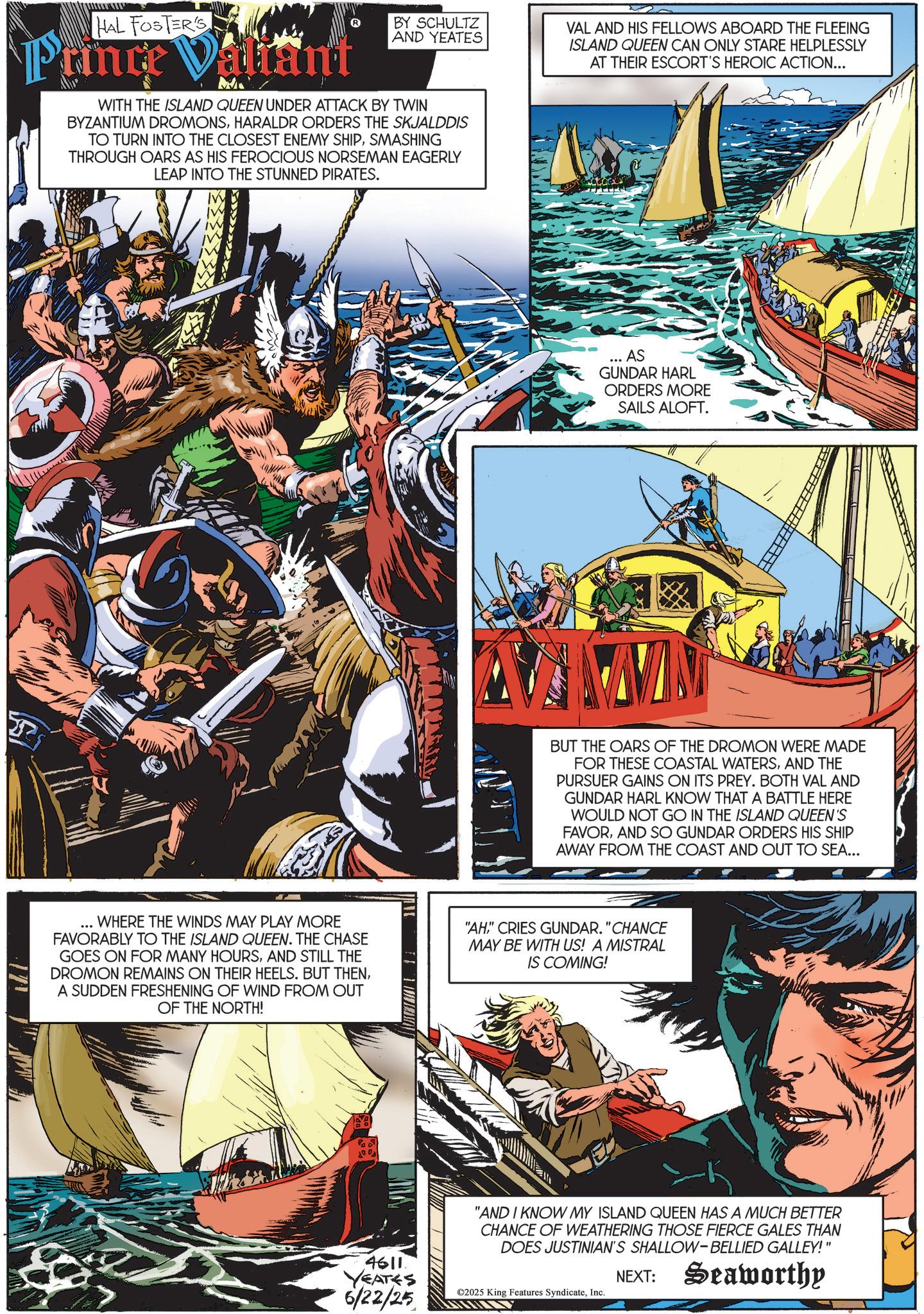 Sailboat OCR: HAL FOSTER'S Prince Valant BY SCHULTZ AND YEATES WITH THE ISLAND QUEEN UNDER ATTACK BY TWIN BYZANTIUM DROMONSHARALDR ORDERS THE SKJALDDIS TO TURN INTO THE CLOSEST ENEMY SHIPSMASHING THROUGH OARS AS HIS FEROCIOUS NORSEMAN EAGERLY LEAP INTO THE STUNNED PIRATES. VAL AND HIS FELLOWS ABOARD THE FLEEING ISLAND QUEEN CAN ONLY STARE HELPLESSLY AT THEIR ESCORT'S HEROIC ACTION... AS GUNDAR HARL ORDERS MORE SAILS ALOFT. BUT THE OARS OF THE DROMON WERE MADE FOR THESE COASTAL WATERSAND THE PURSUER GAINS ON ITS PREY. BOTH VAL AND GUNDAR HARL KNOW THAT A BATTLE HERE WOULD NOT GO IN THE ISLAND QUEEN'S FAVORAND SO GUNDAR ORDERS HIS SHIP AWAY FROM THE COAST AND OUT TO SEA... WHERE THE WINDS MAY PLAY MORE FAVORABLY TO THE ISLAND QUEEN. THE CHASE GOES ON FOR MANY HOURSAND STILL THE DROMON REMAINS ON THEIR HEELS. BUT THENA SUDDEN FRESHENING OF WIND FROM OUT OF THE NORTH! "AH" CRIES GUNDAR. "CHANCE MAY BE WITH US! A MISTRAL IS COMING! Pa 4611. YEATES 6/22/25 "AND I KNOW MY ISLAND QUEEN HAS A MUCH BETTER CHANCE OF WEATHERING THOSE FIERCE GALES THAN DOES JUSTINIAN'S SHALLOW-BELLIED GALLEY!" ©2025 King Features SyndicateInc. NEXT: Seaworthy HAL FOSTER'S Prince Valant BY SCHULTZ AND YEATES WITH THE ISLAND QUEEN UNDER ATTACK BY TWIN BYZANTIUM DROMONSHARALDR ORDERS THE SKJALDDIS TO TURN INTO THE CLOSEST ENEMY SHIPSMASHING THROUGH OARS AS HIS FEROCIOUS NORSEMAN EAGERLY LEAP INTO THE STUNNED PIRATES . VAL AND HIS FELLOWS ABOARD THE FLEEING ISLAND QUEEN CAN ONLY STARE HELPLESSLY AT THEIR ESCORT'S HEROIC ACTION ... AS GUNDAR HARL ORDERS MORE SAILS ALOFT . BUT THE OARS OF THE DROMON WERE MADE FOR THESE COASTAL WATERSAND THE PURSUER GAINS ON ITS PREY . BOTH VAL AND GUNDAR HARL KNOW THAT A BATTLE HERE WOULD NOT GO IN THE ISLAND QUEEN'S FAVORAND SO GUNDAR ORDERS HIS SHIP AWAY FROM THE COAST AND OUT TO SEA ... WHERE THE WINDS MAY PLAY MORE FAVORABLY TO THE ISLAND QUEEN . THE CHASE GOES ON FOR MANY HOURSAND STILL THE DROMON REMAINS ON THEIR HEELS . BUT THENA SUDDEN FRESHENING OF WIND FROM OUT OF THE NORTH ! " AH" CRIES GUNDAR . " CHANCE MAY BE WITH US ! A MISTRAL IS COMING ! Pa 4611 . YEATES 6/22/25 " AND I KNOW MY ISLAND QUEEN HAS A MUCH BETTER CHANCE OF WEATHERING THOSE FIERCE GALES THAN DOES JUSTINIAN'S SHALLOW - BELLIED GALLEY ! " © 2025 King Features SyndicateInc. NEXT : Seaworthy