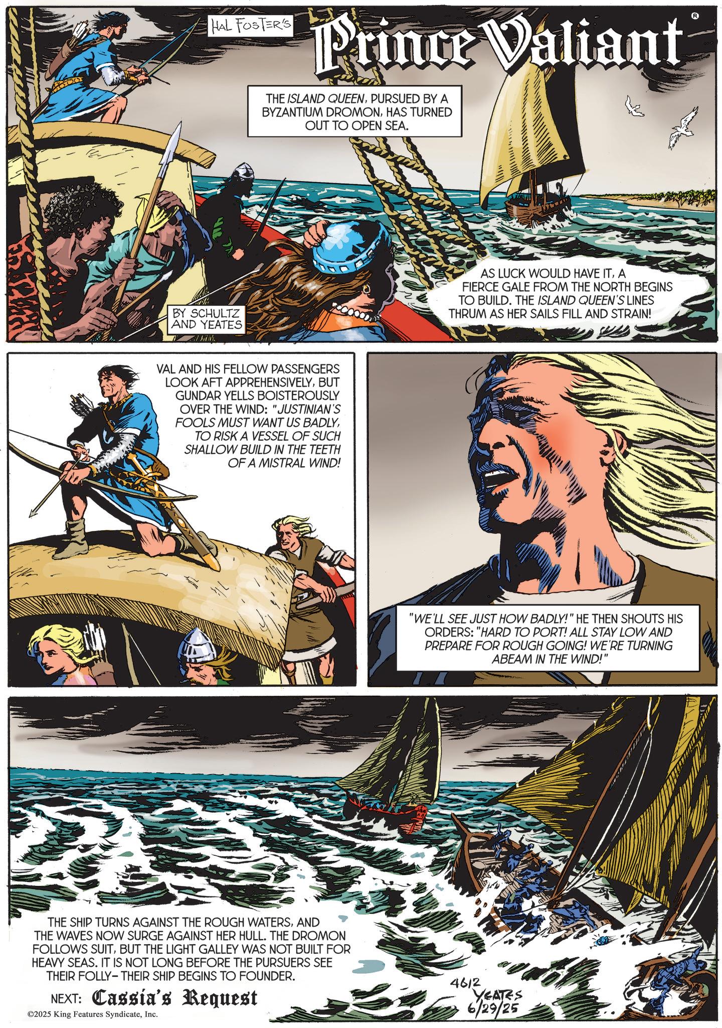 Vikings OCR: HAL FOSTER'S Prince Valiant THE ISLAND QUEENPURSUED BY A BYZANTIUM DROMONHAS TURNED OUT TO OPEN SEA. BY SCHULTZ AND YEATES VAL AND HIS FELLOW PASSENGERS LOOK AFT APPREHENSIVELYBUT GUNDAR YELLS BOISTEROUSLY OVER THE WIND: "JUSTINIAN'S FOOLS MUST WANT US BADLYTO RISK A VESSEL OF SUCH SHALLOW BUILD IN THE TEETH OF A MISTRAL WIND! THE SHIP TURNS AGAINST THE ROUGH WATERSAND THE WAVES NOW SURGE AGAINST HER HULL. THE DROMON FOLLOWS SUITBUT THE LIGHT GALLEY WAS NOT BUILT FOR HEAVY SEAS. IT IS NOT LONG BEFORE THE PURSUERS SEE THEIR FOLLY-THEIR SHIP BEGINS TO FOUNDER. NEXT: Cassia's Request ©2025 King Features SyndicateInc. AS LUCK WOULD HAVE ITA FIERCE GALE FROM THE NORTH BEGINS TO BUILD. THE ISLAND QUEEN'S LINES THRUM AS HER SAILS FILL AND STRAIN! "WE'LL SEE JUST HOW BADLY!" HE THEN SHOUTS HIS ORDERS: "HARD TO PORT! ALL STAY LOW AND PREPARE FOR ROUGH GOING! WE'RE TURNING ABEAM IN THE WIND!" 4612 YEATES 6/29/25 HAL FOSTER'S Prince Valiant THE ISLAND QUEENPURSUED BY A BYZANTIUM DROMONHAS TURNED OUT TO OPEN SEA . BY SCHULTZ AND YEATES VAL AND HIS FELLOW PASSENGERS LOOK AFT APPREHENSIVELYBUT GUNDAR YELLS BOISTEROUSLY OVER THE WIND : " JUSTINIAN'S FOOLS MUST WANT US BADLYTO RISK A VESSEL OF SUCH SHALLOW BUILD IN THE TEETH OF A MISTRAL WIND ! THE SHIP TURNS AGAINST THE ROUGH WATERSAND THE WAVES NOW SURGE AGAINST HER HULL . THE DROMON FOLLOWS SUITBUT THE LIGHT GALLEY WAS NOT BUILT FOR HEAVY SEAS . IT IS NOT LONG BEFORE THE PURSUERS SEE THEIR FOLLY - THEIR SHIP BEGINS TO FOUNDER . NEXT : Cassia's Request © 2025 King Features SyndicateInc. AS LUCK WOULD HAVE ITA FIERCE GALE FROM THE NORTH BEGINS TO BUILD . THE ISLAND QUEEN'S LINES THRUM AS HER SAILS FILL AND STRAIN ! " WE'LL SEE JUST HOW BADLY ! " HE THEN SHOUTS HIS ORDERS : " HARD TO PORT ! ALL STAY LOW AND PREPARE FOR ROUGH GOING ! WE'RE TURNING ABEAM IN THE WIND ! " 4612 YEATES 6/29/25