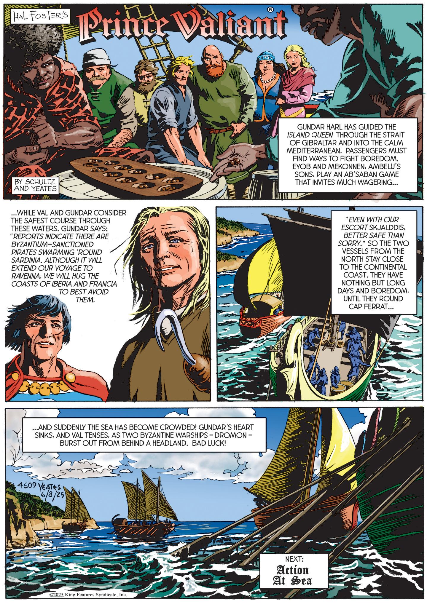 Comics OCR: HAL FOSTER'S Prince Valiant A GUNDAR HARL HAS GUIDED THE ISLAND QUEEN THROUGH THE STRAIT OF GIBRALTAR AND INTO THE CALM MEDITERRANEAN. PASSENGERS MUST FIND WAYS TO FIGHT BOREDOM. EYOB AND MEKONNENAMBELU'S SONSPLAY AN AB'SABAN GAME THAT INVITES MUCH WAGERING... BY SCHULTZ AND YEATES P ...WHILE VAL AND GUNDAR CONSIDER THE SAFEST COURSE THROUGH THESE WATERS. GUNDAR SAYS: "REPORTS INDICATE THERE ARE BYZANTIUM-SANCTIONED PIRATES SWARMING 'ROUND SARDINIA. ALTHOUGH IT WILL EXTEND OUR VOYAGE TO RAVENNAWE WILL HUG THE COASTS OF IBERIA AND FRANCIA TO BEST AVOID THEM. "EVEN WITH OUR ESCORT SKJALDDISBETTER SAFE THAN SORRY." SO THE TWO VESSELS FROM THE NORTH STAY CLOSE TO THE CONTINENTAL COAST. THEY HAVE NOTHING BUT LONG DAYS AND BOREDOMUNTIL THEY ROUND CAP FERRAT... ...AND SUDDENLY THE SEA HAS BECOME CROWDED! GUNDAR'S HEART SINKSAS TWO BYZANTINE WARSHIPS - DROMON - BURST OUT FROM BEHIND A HEADLAND. BAD LUCK! 4609 YEATES 6/8/25 ©2025 King Features SyndicateInc. NEXT: Action At Sea HAL FOSTER'S Prince Valiant A GUNDAR HARL HAS GUIDED THE ISLAND QUEEN THROUGH THE STRAIT OF GIBRALTAR AND INTO THE CALM MEDITERRANEAN . PASSENGERS MUST FIND WAYS TO FIGHT BOREDOM . EYOB AND MEKONNENAMBELU'S SONSPLAY AN AB'SABAN GAME THAT INVITES MUCH WAGERING ... BY SCHULTZ AND YEATES P ... WHILE VAL AND GUNDAR CONSIDER THE SAFEST COURSE THROUGH THESE WATERS . GUNDAR SAYS : " REPORTS INDICATE THERE ARE BYZANTIUM - SANCTIONED PIRATES SWARMING ' ROUND SARDINIA . ALTHOUGH IT WILL EXTEND OUR VOYAGE TO RAVENNAWE WILL HUG THE COASTS OF IBERIA AND FRANCIA TO BEST AVOID THEM . " EVEN WITH OUR ESCORT SKJALDDISBETTER SAFE THAN SORRY . " SO THE TWO VESSELS FROM THE NORTH STAY CLOSE TO THE CONTINENTAL COAST . THEY HAVE NOTHING BUT LONG DAYS AND BOREDOMUNTIL THEY ROUND CAP FERRAT ... ... AND SUDDENLY THE SEA HAS BECOME CROWDED ! GUNDAR'S HEART SINKSAND VAL TENSESAS TWO BYZANTINE WARSHIPS - DROMON - BURST OUT FROM BEHIND A HEADLAND . BAD LUCK ! 4609 YEATES 6/8/25 © 2025 King Features SyndicateInc. NEXT : Action At Sea