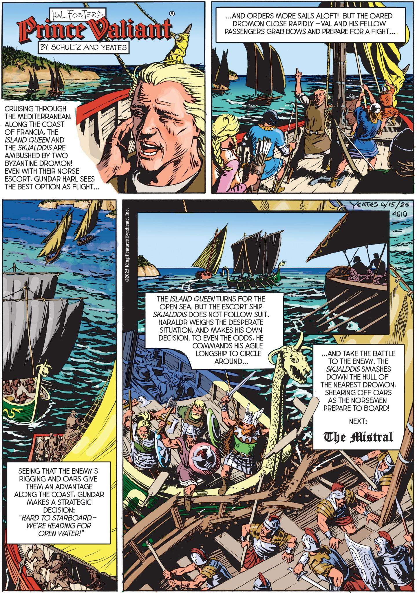 Publication OCR: HAL FOSTER'S Prince Valiant BY SCHULTZ AND YEATES ...AND ORDERS MORE SAILS ALOFT! BUT THE OARED DROMON CLOSE RAPIDLY - VAL AND HIS FELLOW PASSENGERS GRAB BOWS AND PREPARE FOR A FIGHT... CRUISING THROUGH THE MEDITERRANEANALONG THE COAST OF FRANCIATHE ISLAND QUEEN AND THE SKJALDDIS ARE AMBUSHED BY TWO BYZANTINE DROMON! EVEN WITH THEIR NORSE ESCORTGUNDAR HARL SEES THE BEST OPTION AS FLIGHT... SEEING THAT THE ENEMY'S RIGGING AND OARS GIVE THEM AN ADVANTAGE ALONG THE COASTGUNDAR MAKES A STRATEGIC DECISION: "HARD TO STARBOARD- WE'RE HEADING FOR OPEN WATER!" ©2025 King Features SyndicateInc. EATES 6/15/25 4610 THE ISLAND QUEEN TURNS FOR THE OPEN SEABUT THE ESCORT SHIP SKJALDDIS DOES NOT FOLLOW SUIT. HARALDR WEIGHS THE DESPERATE SITUATIONAND MAKES HIS OWN DECISION. TO EVEN THE ODDSHE COMMANDS HIS AGILE LONGSHIP TO CIRCLE AROUND... ...AND TAKE THE BATTLE TO THE ENEMY. THE SKJALDDIS SMASHES DOWN THE HULL OF THE NEAREST DROMONSHEARING OFF OARS AS THE NORSEMEN PREPARE TO BOARD! NEXT: The Mistral HAL FOSTER'S Prince Valiant BY SCHULTZ AND YEATES ... AND ORDERS MORE SAILS ALOFT ! BUT THE OARED DROMON CLOSE RAPIDLY - VAL AND HIS FELLOW PASSENGERS GRAB BOWS AND PREPARE FOR A FIGHT ... CRUISING THROUGH THE MEDITERRANEANALONG THE COAST OF FRANCIATHE ISLAND QUEEN AND THE SKJALDDIS ARE AMBUSHED BY TWO BYZANTINE DROMON ! EVEN WITH THEIR NORSE ESCORTGUNDAR HARL SEES THE BEST OPTION AS FLIGHT ... SEEING THAT THE ENEMY'S RIGGING AND OARS GIVE THEM AN ADVANTAGE ALONG THE COASTGUNDAR MAKES A STRATEGIC DECISION : " HARD TO STARBOARD- WE'RE HEADING FOR OPEN WATER ! " © 2025 King Features SyndicateInc. EATES 6/15/25 4610 THE ISLAND QUEEN TURNS FOR THE OPEN SEABUT THE ESCORT SHIP SKJALDDIS DOES NOT FOLLOW SUIT . HARALDR WEIGHS THE DESPERATE SITUATIONAND MAKES HIS OWN DECISION . TO EVEN THE ODDSHE COMMANDS HIS AGILE LONGSHIP TO CIRCLE AROUND ... ... AND TAKE THE BATTLE TO THE ENEMY . THE SKJALDDIS SMASHES DOWN THE HULL OF THE NEAREST DROMONSHEARING OFF OARS AS THE NORSEMEN PREPARE TO BOARD ! NEXT : The Mistral