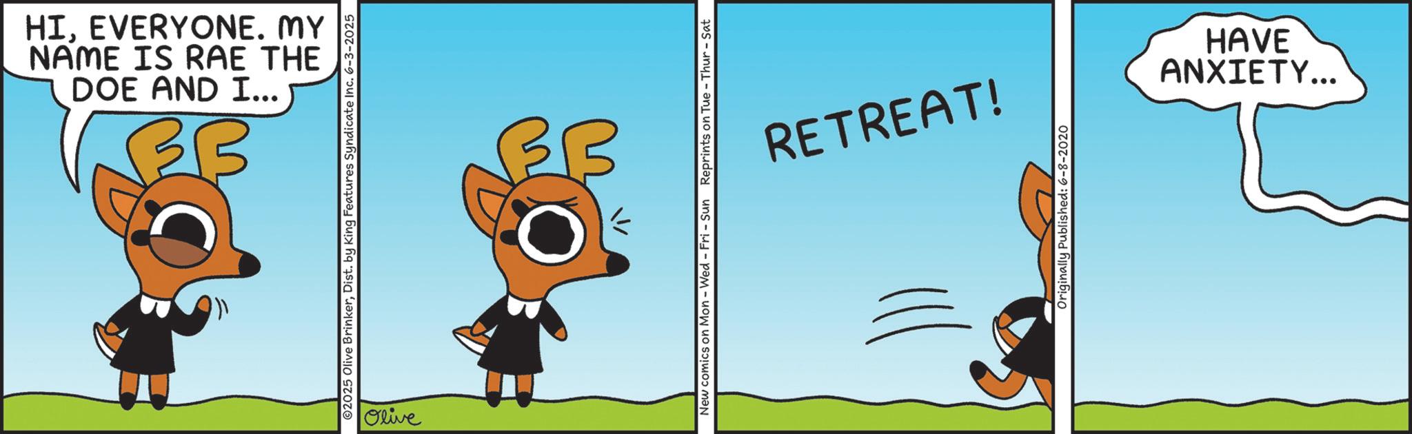 Graphics OCR: DOE AND I... NAME IS RAE THE HIEVERYONE. MY ? ©2025 Olive BrinkerDist. by King Features Syndicate Inc. 6-3-2025 Olive New comics on Mon - Wed - Fri - Sun Reprints on Tue - Thur - Sat RETREAT! Originally Published: 6-8-2020 HAVE ANXIETY... DOE AND I ... NAME IS RAE THE HIEVERYONE . MY ? © 2025 Olive BrinkerDist . by King Features Syndicate Inc. 6-3-2025 Olive New comics on Mon - Wed - Fri - Sun Reprints on Tue - Thur - Sat RETREAT ! Originally Published : 6-8-2020 HAVE ANXIETY ...