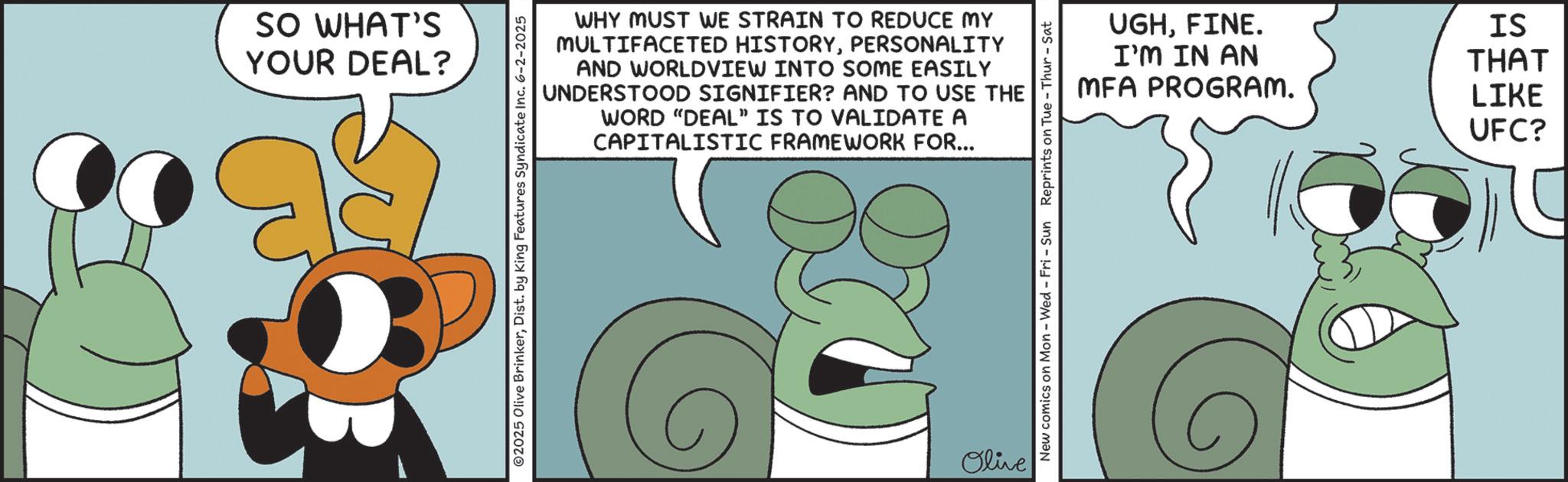 Fictional character OCR: SO WHAT'S YOUR DEAL? WHY MUST WE STRAIN TO REDUCE MY MULTIFACETED HISTORYPERSONALITY AND WORLDVIEW INTO SOME EASILY UNDERSTOOD SIGNIFIER? AND TO USE THE WORD "DEAL" IS TO VALIDATE A CAPITALISTIC FRAMEWORK FOR... 2025 Olive BrinkerDist. by King Features Syndicate Inc. 6-2-2025 Olive New comics on Mon - Wed - Fri - Sun Reprints on Tue-Thur - Sat UGHFINE. I'M IN AN MFA PROGRAM. IS THAT LIKE UFC? SO WHAT'S YOUR DEAL ? WHY MUST WE STRAIN TO REDUCE MY MULTIFACETED HISTORYPERSONALITY AND WORLDVIEW INTO SOME EASILY UNDERSTOOD SIGNIFIER ? AND TO USE THE WORD " DEAL " IS TO VALIDATE A CAPITALISTIC FRAMEWORK FOR ... 2025 Olive BrinkerDist . by King Features Syndicate Inc. 6-2-2025 Olive New comics on Mon - Wed - Fri - Sun Reprints on Tue - Thur - Sat UGHFINE . I'M IN AN MFA PROGRAM . IS THAT LIKE UFC ?