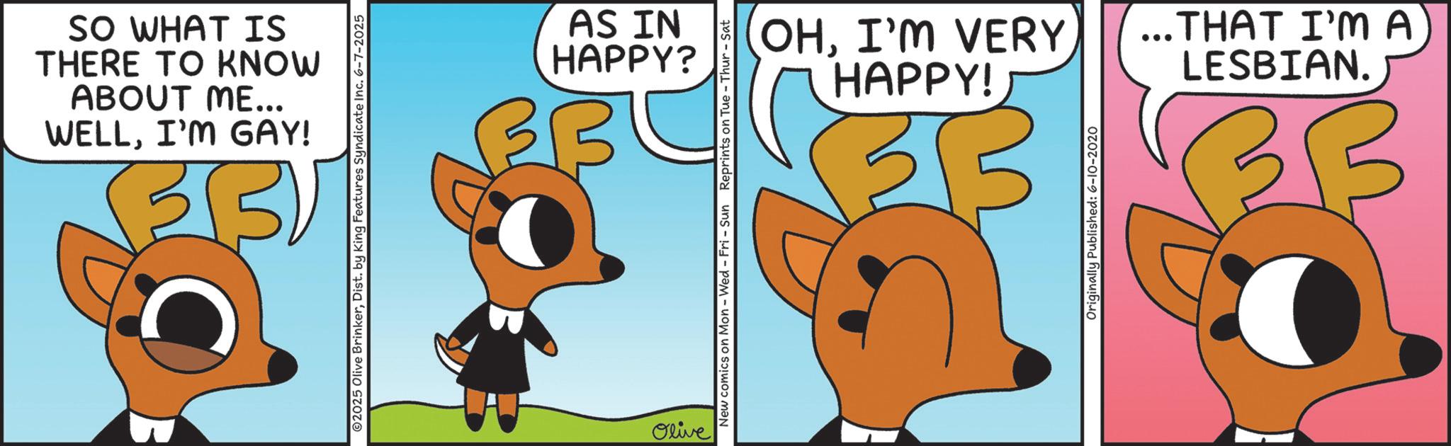 Graphic design OCR: WELLI'M GAY! ABOUT ME... THERE TO KNOW SO WHAT IS 2025 Olive BrinkerDist. by King Features Syndicate Inc. 6-7-2025 Olive HAPPY? AS IN New comics on Mon - Wed - Fri - Sun Reprints on Tue-Thur - Sat HAPPY! OHI'M VERY LESBIAN. ...THAT I'M A Originally Published: 6-10-2020 D WELLI'M GAY ! ABOUT ME ... THERE TO KNOW SO WHAT IS 2025 Olive BrinkerDist . by King Features Syndicate Inc. 6-7-2025 Olive HAPPY ? AS IN New comics on Mon - Wed - Fri - Sun Reprints on Tue - Thur - Sat HAPPY ! OHI'M VERY LESBIAN . ... THAT I'M A Originally Published : 6-10-2020 D