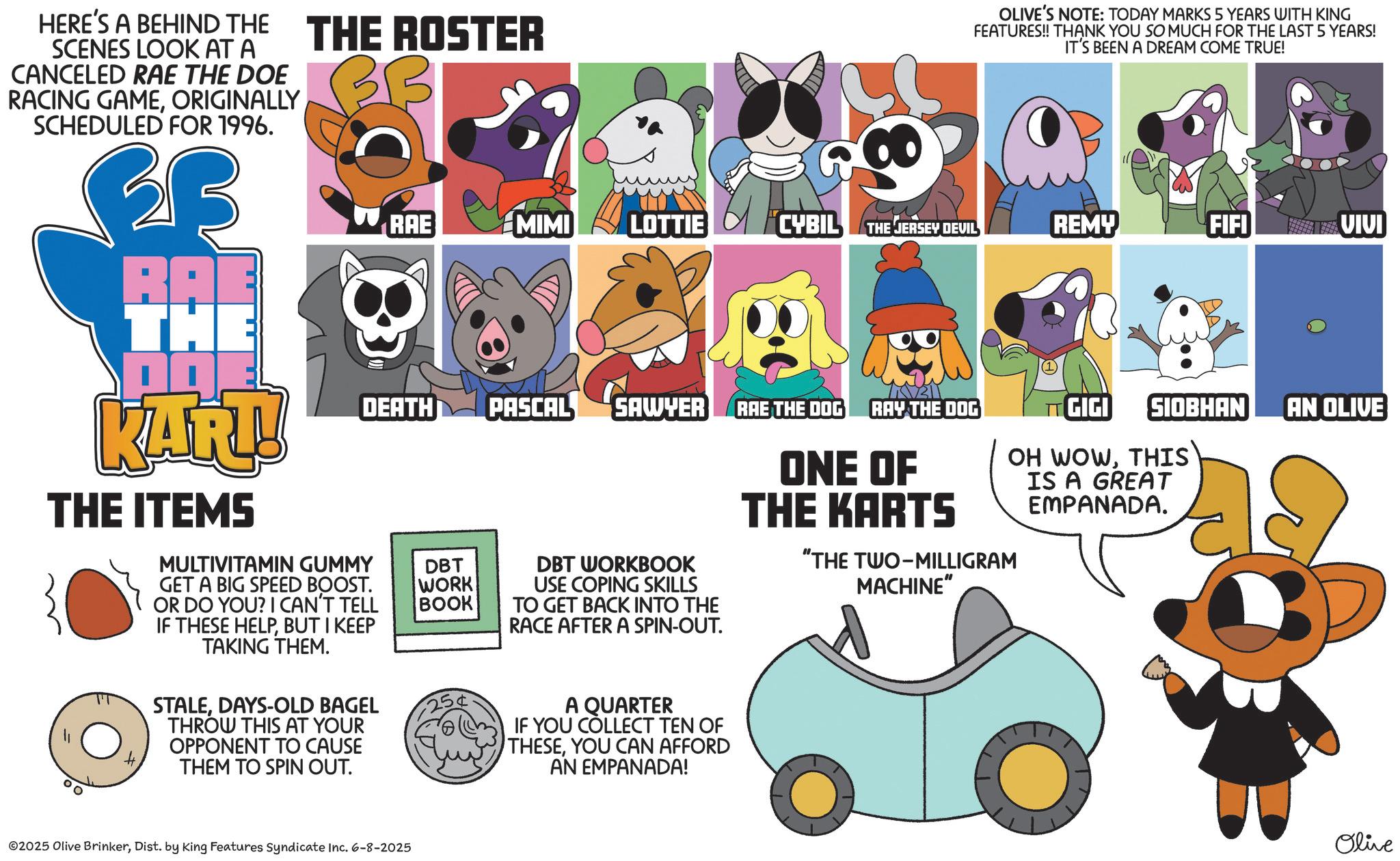 Fiction OCR: HERE'S A BEHIND THE SCENES LOOK AT A CANCELED RAE THE DOE RACING GAMEORIGINALLY SCHEDULED FOR 1996. 3B RAB THE KAR!! THE ITEMS THE ROSTER 3B ? OLIVE'S NOTE: TODAY MARKS 5 YEARS WITH KING FEATURES!! THANK YOU SO MUCH FOR THE LAST 5 YEARS! IT'S BEEN A DREAM COME TRUE! RAE MIMI LOTTIE CYBIL THE JERSEY DEVIL REMY FIFI VIVI DEATH PASCAL SAWYER RAE THE DOG RAY THE DOG MULTIVITAMIN GUMMY GET A BIG SPEED BOOST. OR DO YOU? I CAN'T TELL IF THESE HELPBUT I KEEP TAKING THEM. STALEDAYS-OLD BAGEL THROW THIS AT YOUR OPPONENT TO CAUSE THEM TO SPIN OUT. DBT WORK BOOK DBT WORKBOOK USE COPING SKILLS TO GET BACK INTO THE RACE AFTER A SPIN-OUT. ONE OF THE KARTS "THE TWO-MILLIGRAM MACHINE" A QUARTER IF YOU COLLECT TEN OF THESEYOU CAN AFFORD AN EMPANADA! SIOBHAN AN OLIVE GIGI OH WOWTHIS IS A GREAT EMPANADA. ©2025 Olive BrinkerDist. by King Features Syndicate Inc. 6-8-2025 Olive HERE'S A BEHIND THE SCENES LOOK AT A CANCELED RAE THE DOE RACING GAMEORIGINALLY SCHEDULED FOR 1996 . 3B RAB THE KAR !! THE ITEMS THE ROSTER 3B ? OLIVE'S NOTE : TODAY MARKS 5 YEARS WITH KING FEATURES !! THANK YOU SO MUCH FOR THE LAST 5 YEARS ! IT'S BEEN A DREAM COME TRUE ! RAE MIMI LOTTIE CYBIL THE JERSEY DEVIL REMY FIFI VIVI DEATH PASCAL SAWYER RAE THE DOG RAY THE DOG MULTIVITAMIN GUMMY GET A BIG SPEED BOOST . OR DO YOU ? I CAN'T TELL IF THESE HELPBUT I KEEP TAKING THEM . STALEDAYS - OLD BAGEL THROW THIS AT YOUR OPPONENT TO CAUSE THEM TO SPIN OUT . DBT WORK BOOK DBT WORKBOOK USE COPING SKILLS TO GET BACK INTO THE RACE AFTER A SPIN - OUT . ONE OF THE KARTS " THE TWO - MILLIGRAM MACHINE " A QUARTER IF YOU COLLECT TEN OF THESEYOU CAN AFFORD AN EMPANADA ! SIOBHAN AN OLIVE GIGI OH WOWTHIS IS A GREAT EMPANADA . © 2025 Olive BrinkerDist . by King Features Syndicate Inc. 6-8-2025 Olive