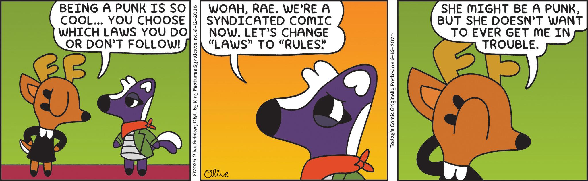 Animal Figure OCR: BEING A PUNK IS SO COOL... YOU CHOOSE WHICH LAWS YOU DO OR DON'T FOLLOW! BB ? WOAHRAE. WE'RE A SYNDICATED COMIC NOW. LET'S CHANGE "LAWS" TO "RULES" O2025 Olive BrinkerDist. by King Features Syndicate Inc. 6-12-2025 Olive Today's Comic Originally Posted on 6-16-2020 SHE MIGHT BE A PUNK. BUT SHE DOESN'T WANT TO EVER GET ME IN TROUBLE. BEING A PUNK IS SO COOL ... YOU CHOOSE WHICH LAWS YOU DO OR DON'T FOLLOW ! BB ? WOAHRAE . WE'RE A SYNDICATED COMIC NOW . LET'S CHANGE " LAWS " TO " RULES " O2025 Olive BrinkerDist . by King Features Syndicate Inc. 6-12-2025 Olive Today's Comic Originally Posted on 6-16-2020 SHE MIGHT BE A PUNK . BUT SHE DOESN'T WANT TO EVER GET ME IN TROUBLE .