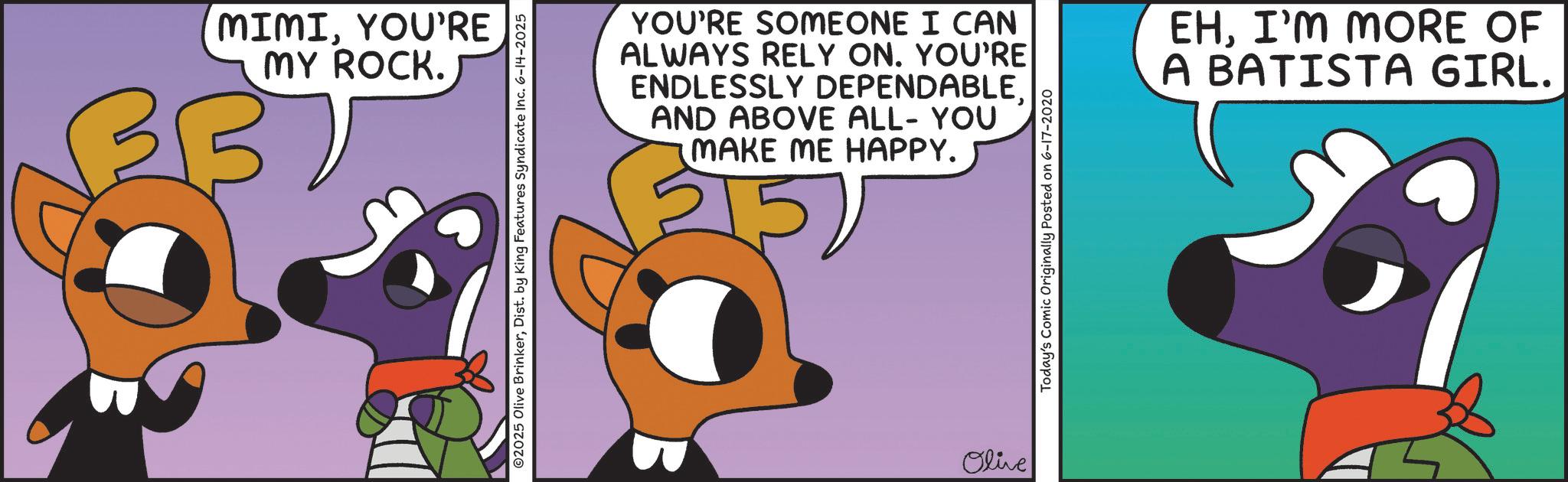 Graphic design OCR: MIMIYOU'RE MY ROCK. 337 ©2025 Olive BrinkerDist. by King Features Syndicate Inc. 6-14-2025 YOU'RE SOMEONE I CAN ALWAYS RELY ON. YOU'RE ENDLESSLY DEPENDABLEAND ABOVE ALL- YOU MAKE ME HAPPY. Olive Today's Comic Originally Posted on 6-17-2020 EHI'M MORE OF A BATISTA GIRL. MIMIYOU'RE MY ROCK . 337 © 2025 Olive BrinkerDist . by King Features Syndicate Inc. 6-14-2025 YOU'RE SOMEONE I CAN ALWAYS RELY ON . YOU'RE ENDLESSLY DEPENDABLEAND ABOVE ALL- YOU MAKE ME HAPPY . Olive Today's Comic Originally Posted on 6-17-2020 EHI'M MORE OF A BATISTA GIRL .