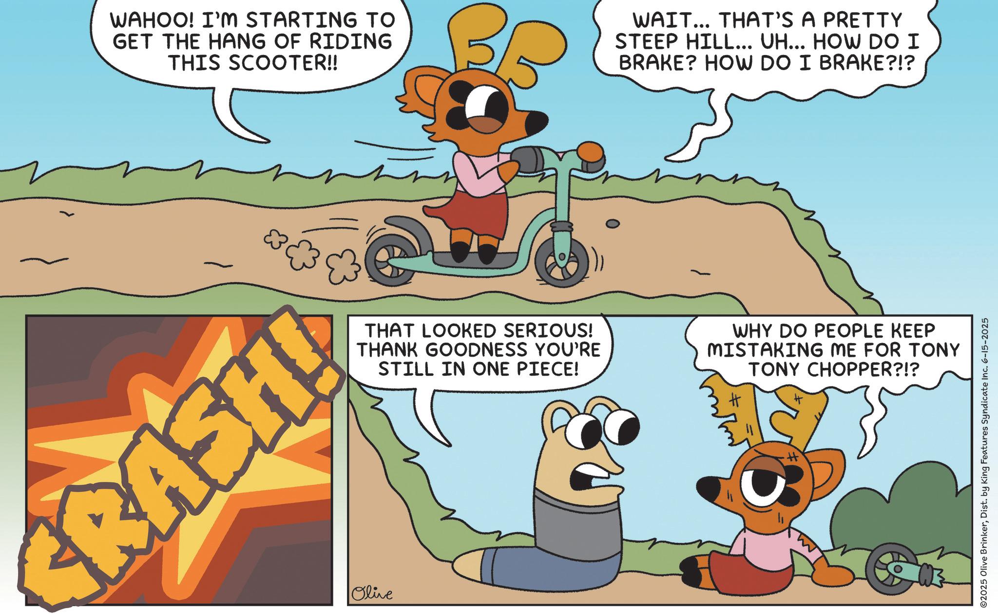 Fictional character OCR: WAHOO! I'M STARTING TO GET THE HANG OF RIDING THIS SCOOTER!! WAIT... THAT'S A PRETTY STEEP HILL... UH... HOW DO I BRAKE? HOW DO I BRAKE?!? RASHLA Olive THAT LOOKED SERIOUS! THANK GOODNESS YOU'RE STILL IN ONE PIECE! WHY DO PEOPLE KEEP MISTAKING ME FOR TONY TONY CHOPPER?!? H H + ©2025 Olive BrinkerDist. by King Features Syndicate Inc. 6-15-2025 WAHOO ! I'M STARTING TO GET THE HANG OF RIDING THIS SCOOTER !! WAIT ... THAT'S A PRETTY STEEP HILL ... UH ... HOW DO I BRAKE ? HOW DO I BRAKE ? ! ? RASHLA Olive THAT LOOKED SERIOUS ! THANK GOODNESS YOU'RE STILL IN ONE PIECE ! WHY DO PEOPLE KEEP MISTAKING ME FOR TONY TONY CHOPPER ? ! ? H H + © 2025 Olive BrinkerDist . by King Features Syndicate Inc. 6-15-2025