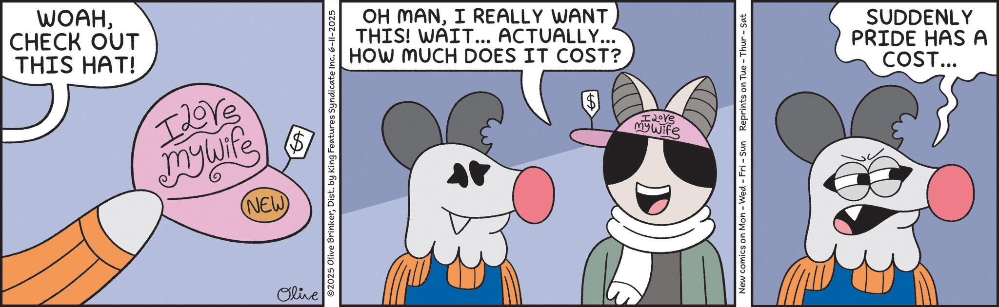 Humour OCR: WOAHCHECK OUT THIS HAT! I Love mywife (NEW) $ Olive ©2025 Olive BrinkerDist. by King Features Syndicate Inc. 6-11-2025 OH MANI REALLY WANT THIS! WAIT... ACTUALLY... HOW MUCH DOES IT COST? mywife New comics on Mon - Wed - Fri - Sun Reprints on Tue - Thur - Sat SUDDENLY PRIDE HAS A COST... WOAHCHECK OUT THIS HAT ! I Love mywife ( NEW ) $ Olive © 2025 Olive BrinkerDist . by King Features Syndicate Inc. 6-11-2025 OH MANI REALLY WANT THIS ! WAIT ... ACTUALLY ... HOW MUCH DOES IT COST ? mywife New comics on Mon - Wed - Fri - Sun Reprints on Tue - Thur - Sat SUDDENLY PRIDE HAS A COST ...
