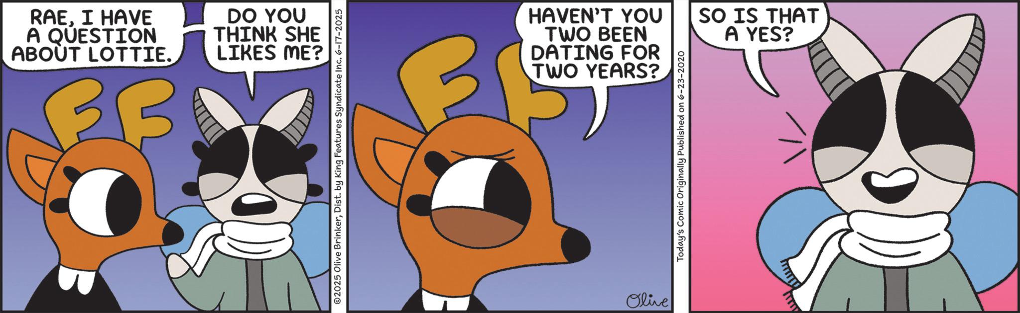 Graphic design OCR: RAEI HAVE A QUESTION ABOUT LOTTIE. DO YOU THINK SHE LIKES ME? 02025 Olive BrinkerDist. by King Features Syndicate Inc. 6-17-2025 HAVEN'T YOU TWO BEEN DATING FOR TWO YEARS? Olive Today's Comic Originally Published on 6-23-2020 SO IS THAT A YES? RAEI HAVE A QUESTION ABOUT LOTTIE . DO YOU THINK SHE LIKES ME ? 02025 Olive BrinkerDist . by King Features Syndicate Inc. 6-17-2025 HAVEN'T YOU TWO BEEN DATING FOR TWO YEARS ? Olive Today's Comic Originally Published on 6-23-2020 SO IS THAT A YES ?